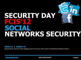 SECURITY DAY
FCIS’12
SOCIAL
NETWORKS SECURITY
TRACK II | GROUP 15
David Farid, Gamal El-Din Magdy, Hanan Yousry, John Samir and Kholoud Abd El-Salam




 FCIS SECURITY DAY 2012                    SOCIAL MEDIA SECURITY                     27-MAY-12
 
