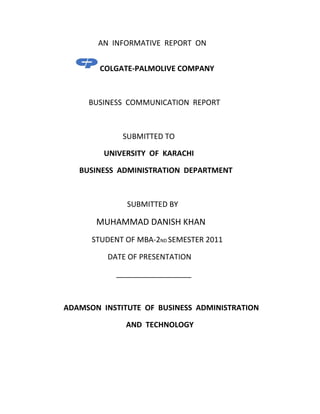 AN INFORMATIVE REPORT ON


        COLGATE-PALMOLIVE COMPANY



     BUSINESS COMMUNICATION REPORT



             SUBMITTED TO

         UNIVERSITY OF KARACHI

   BUSINESS ADMINISTRATION DEPARTMENT



              SUBMITTED BY

       MUHAMMAD DANISH KHAN
      STUDENT OF MBA-2ND SEMESTER 2011

         DATE OF PRESENTATION

            __________________



ADAMSON INSTITUTE OF BUSINESS ADMINISTRATION

              AND TECHNOLOGY
 