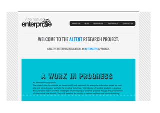 An Alternative Approach:
The project aims to evaluate an honest and frank approach to enterprise education based on real-
istic and varied career paths in the creative industries. Workshops will enable students to explore
their personal values and the challenges of developing a creative practice through the presentation
of alternative role models. They will develop the ability to remain resilient and forward thinking.
 