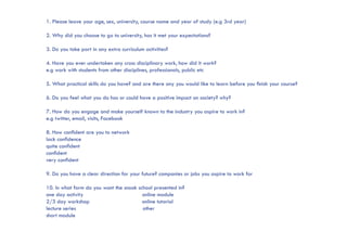 1. Please leave your age, sex, university, course name and year of study (e.g 3rd year)

2. Why did you choose to go to university, has it met your expectations?

3. Do you take part in any extra curriculum activities?

4. Have you ever undertaken any cross disciplinary work, how did it work?
e.g work with students from other disciplines, professionals, public etc

5. What practical skills do you have? and are there any you would like to learn before you finish your course?

6. Do you feel what you do has or could have a positive impact on society? why?

7. How do you engage and make yourself known to the industry you aspire to work in?
e.g twitter, email, visits, Facebook

8. How confident are you to network
lack confidence
quite confident
confident
very confident

9. Do you have a clear direction for your future? companies or jobs you aspire to work for

10. In what form do you want the snook school presented in?
one day activity                         online module
2/3 day workshop                         online tutorial
lecture series                           other
short module 			
		
 