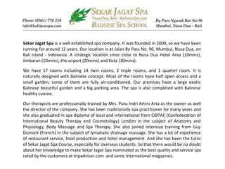 Sekar Jagat Spa is a well established spa company. It was founded in 2000, so we have been
running for around 12 years. Our location is at Jalan By Pass No. 96, Mumbul, Nusa Dua, on
Bali Island - Indonesia. A strategic location since close to Nusa Dua Hotel Area (10mins),
Jimbaran (10mins), the airport (20mins) and Kuta (30mins).

We have 17 rooms including 14 twin rooms, 2 triple rooms, and 1 quartet room. It is
naturally designed with Balinese concept. Most of the rooms have half open access and a
small garden, some of them are fully air-conditioned. Our premises have a large exotic
Balinese beautiful garden and a big parking area. The spa is also completed with Balinese
healthy cuisine.

Our therapists are professionally trained by Mrs. Putu Indri Artini Arta as the owner as well
the director of the company. She has been traditionally spa practitioner for many years and
she also graduated in spa diploma of local and international from CIBTAC (Confederation of
International Beauty Therapy and Cosmetology) London in the subject of Anatomy and
Physiology, Body Massage and Spa Therapy. She also joined intensive training from Guy
Dumont (French) in the subject of lymphatic drainage massage. She has a lot of experience
of restaurant service, food production and hotel management. And she has been the tutor
of Sekar Jagat Spa Course, especially for overseas students. So that there would be no doubt
about her knowledge to make Sekar Jagat Spa nominated as the best quality and service spa
rated by the customers at tripadvisor.com and some International magazines.
 