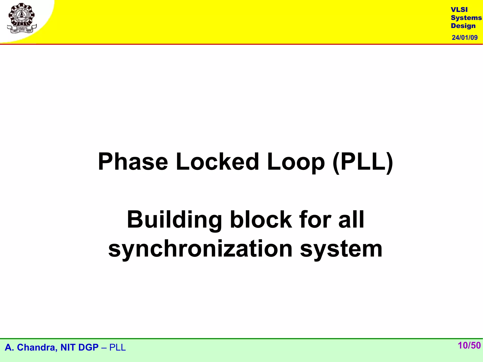 VLSI
                                               Systems
                                               Design
                                               24/01/09




                   Phase Locked Loop (PLL)

                      Building block for all
                     synchronization system


A. Chandra, NIT DGP – PLL                       10/50
 