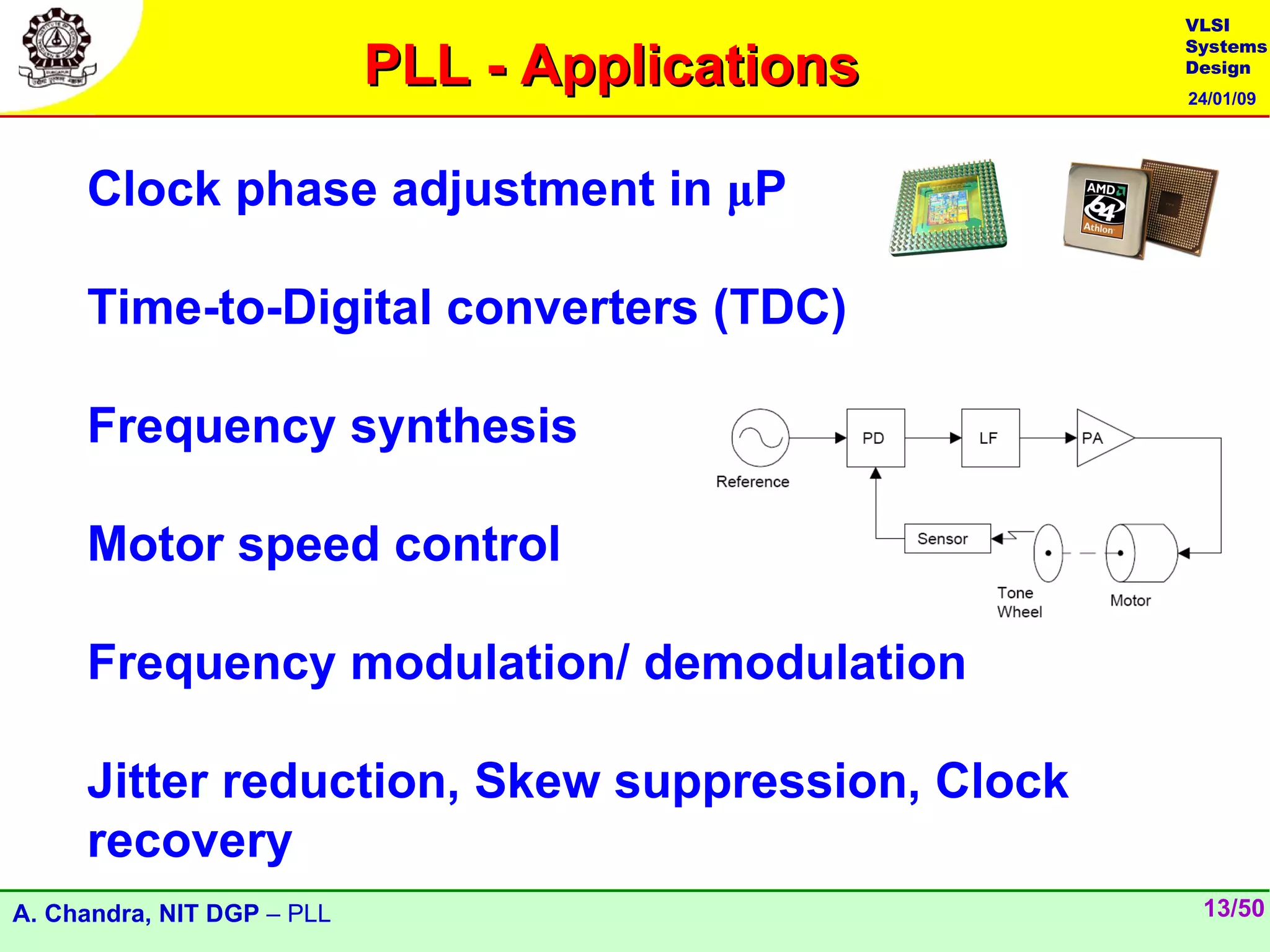 VLSI

                            PLL - Applications
                                                 Systems
                                                 Design
                                                 24/01/09




     Clock phase adjustment in μP

     Time-to-Digital converters (TDC)

     Frequency synthesis

     Motor speed control

     Frequency modulation/ demodulation

     Jitter reduction, Skew suppression, Clock
     recovery
A. Chandra, NIT DGP – PLL                         13/50
 