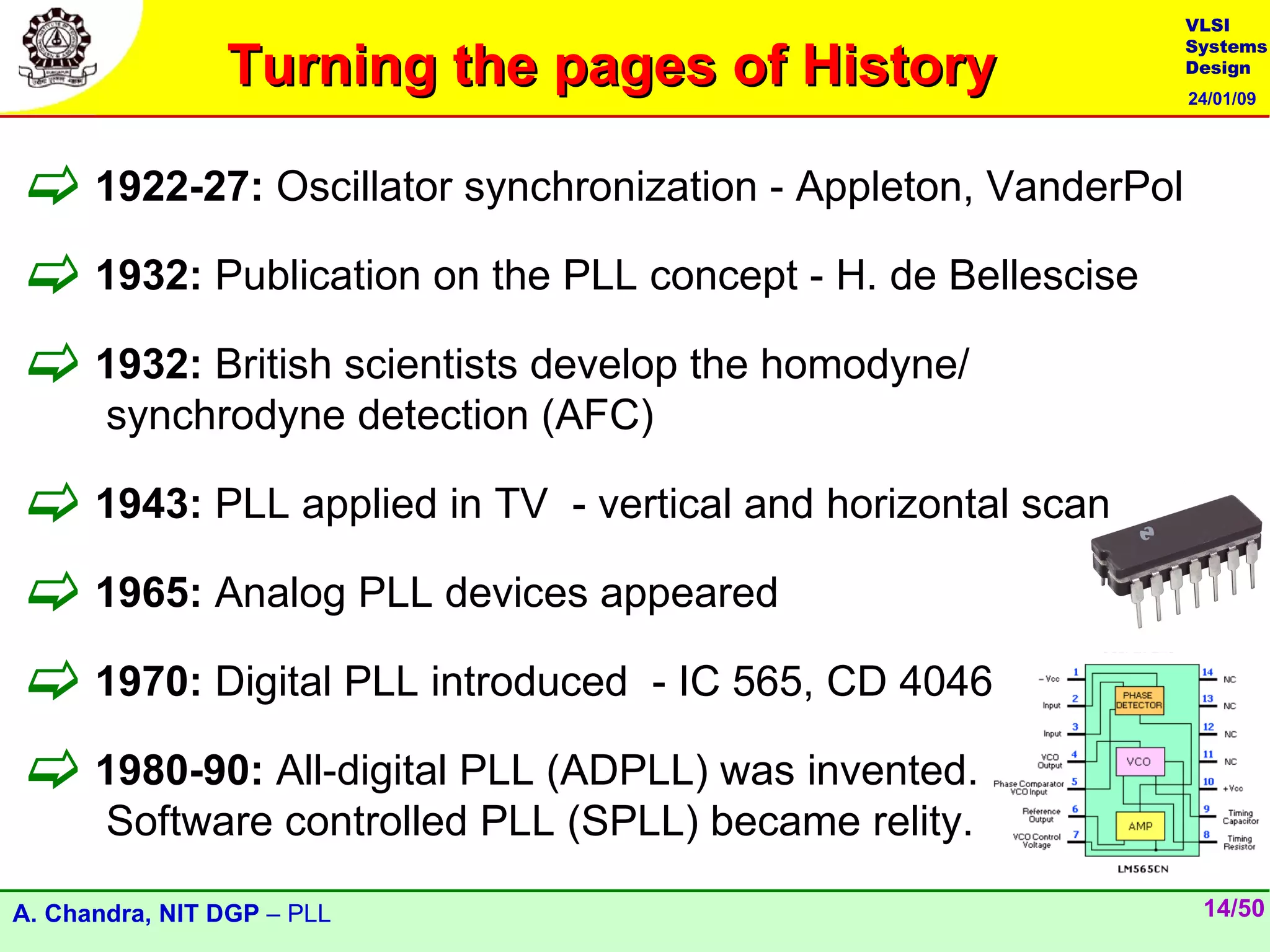 VLSI

                Turning the pages of History
                                                              Systems
                                                              Design
                                                              24/01/09




 1922-27: Oscillator synchronization - Appleton, VanderPol
 1932: Publication on the PLL concept - H. de Bellescise
 1932: British scientists develop the homodyne/
       synchrodyne detection (AFC)

 1943: PLL applied in TV - vertical and horizontal scan
 1965: Analog PLL devices appeared
 1970: Digital PLL introduced - IC 565, CD 4046
 1980-90: All-digital PLL (ADPLL) was invented.
       Software controlled PLL (SPLL) became relity.

A. Chandra, NIT DGP – PLL                                      14/50
 