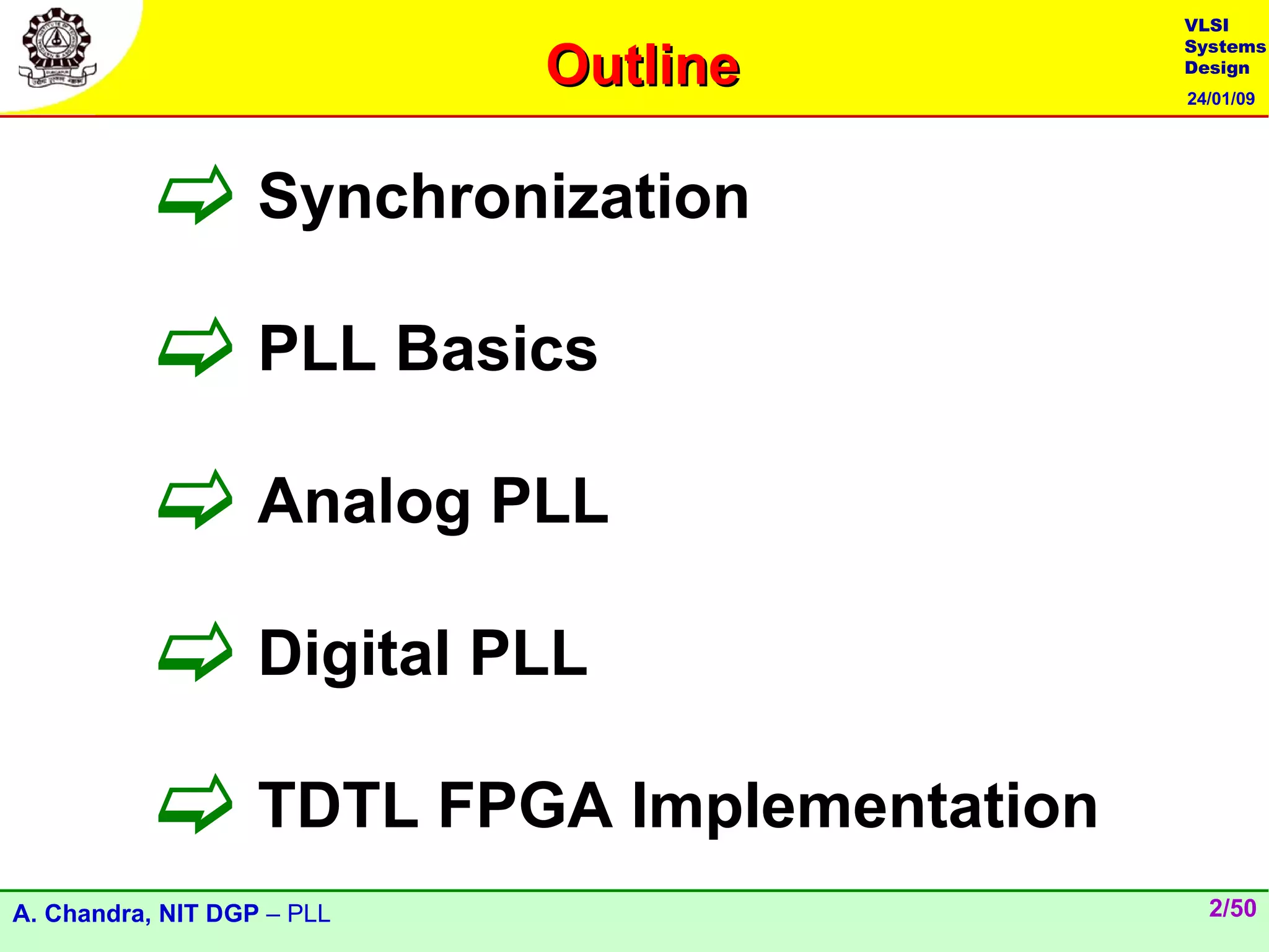 VLSI

                            Outline
                                       Systems
                                       Design
                                       24/01/09




           Synchronization
           PLL Basics
           Analog PLL
           Digital PLL
           TDTL FPGA Implementation
A. Chandra, NIT DGP – PLL                2/50
 