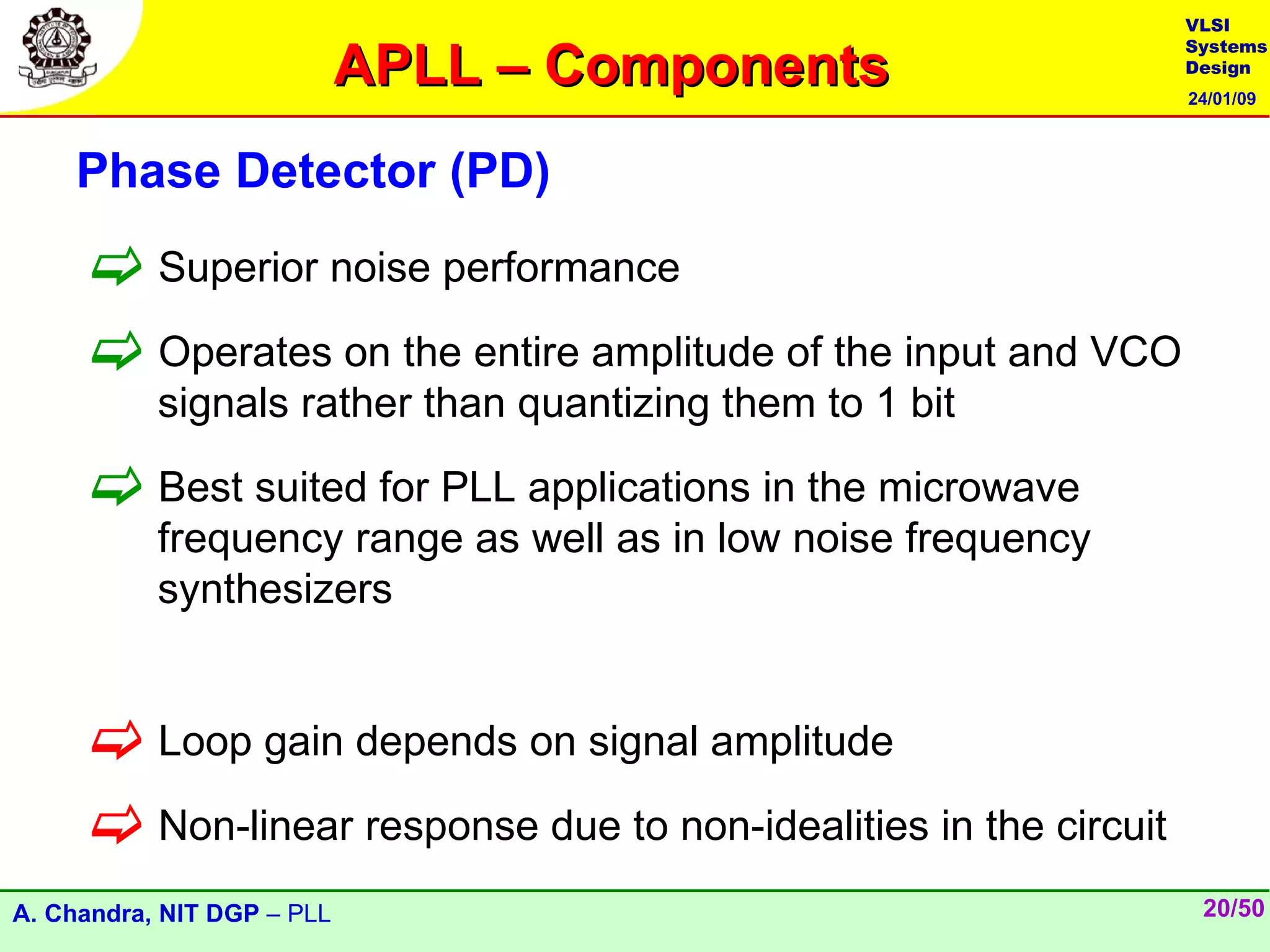 VLSI

                            APLL – Components
                                                                  Systems
                                                                  Design
                                                                  24/01/09



    Phase Detector (PD)

      Superior noise performance
      Operates on the entire amplitude of the input and VCO
           signals rather than quantizing them to 1 bit

      Best suited for PLL applications in the microwave
           frequency range as well as in low noise frequency
           synthesizers


      Loop gain depends on signal amplitude
      Non-linear response due to non-idealities in the circuit
A. Chandra, NIT DGP – PLL                                          20/50
 