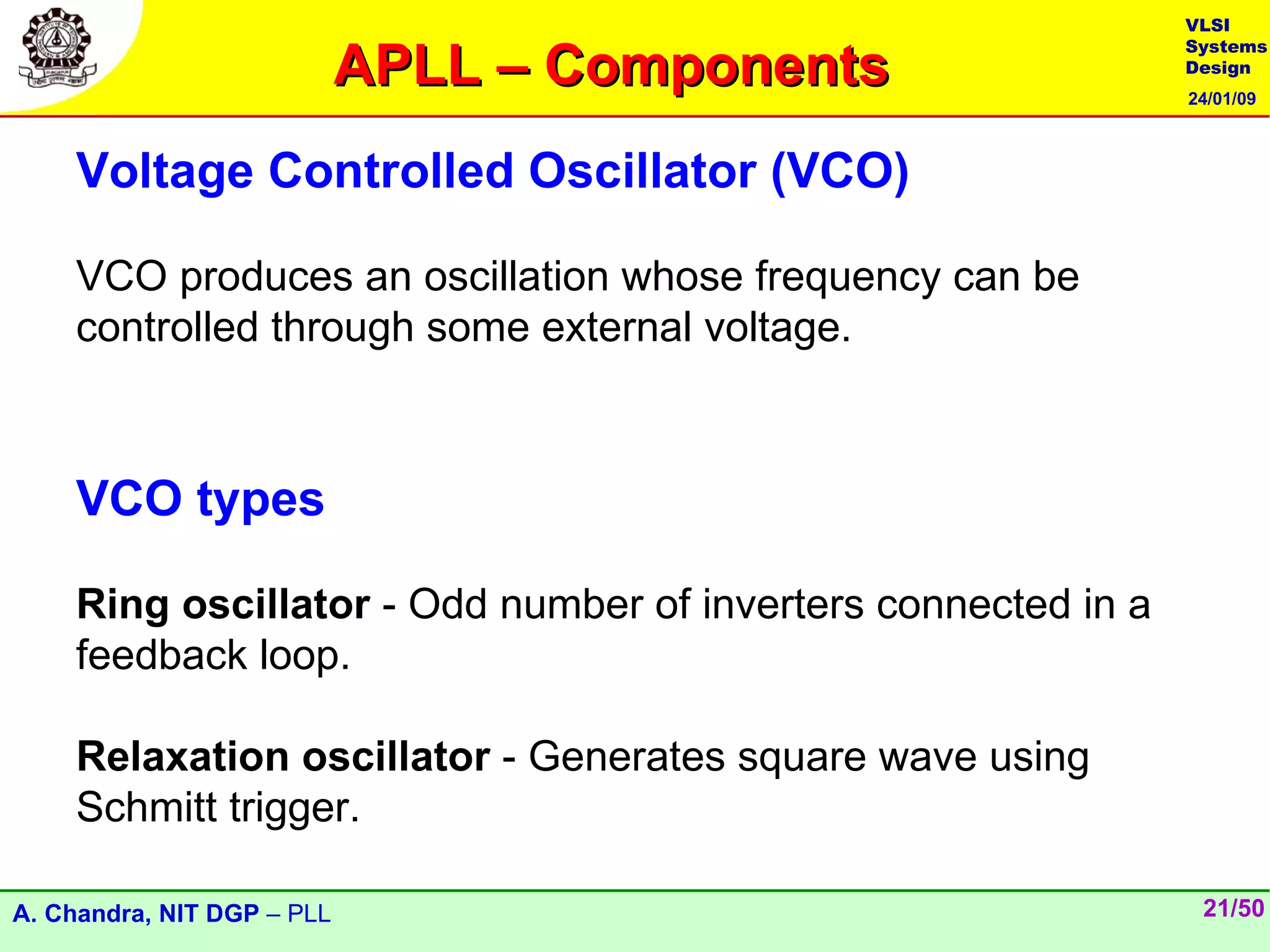 VLSI

                            APLL – Components
                                                               Systems
                                                               Design
                                                               24/01/09



    Voltage Controlled Oscillator (VCO)

    VCO produces an oscillation whose frequency can be
    controlled through some external voltage.



    VCO types

    Ring oscillator - Odd number of inverters connected in a
    feedback loop.

    Relaxation oscillator - Generates square wave using
    Schmitt trigger.

A. Chandra, NIT DGP – PLL                                       21/50
 