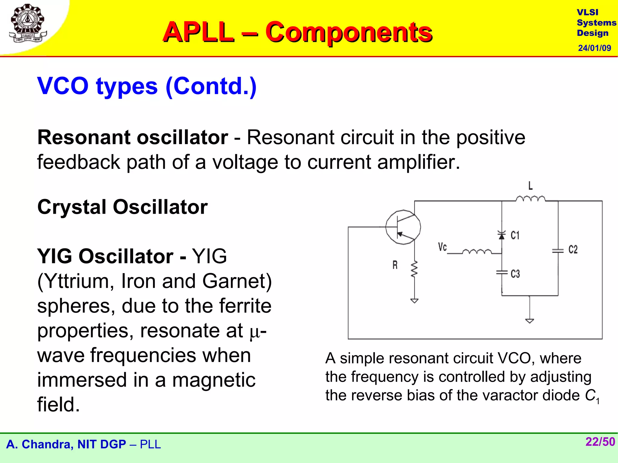 VLSI

                            APLL – Components
                                                                           Systems
                                                                           Design
                                                                           24/01/09




    VCO types (Contd.)

    Resonant oscillator - Resonant circuit in the positive
    feedback path of a voltage to current amplifier.

    Crystal Oscillator

    YIG Oscillator - YIG
    (Yttrium, Iron and Garnet)
    spheres, due to the ferrite
    properties, resonate at μ-
    wave frequencies when             A simple resonant circuit VCO, where
    immersed in a magnetic            the frequency is controlled by adjusting
                                      the reverse bias of the varactor diode C1
    field.
A. Chandra, NIT DGP – PLL                                                   22/50
 