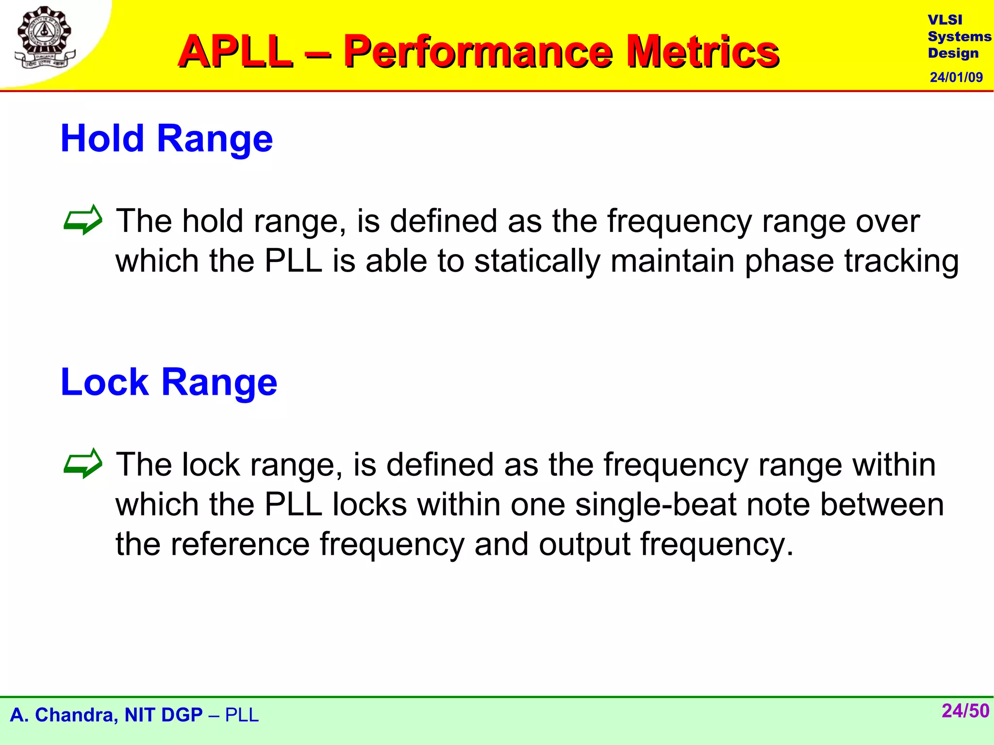 VLSI

                APLL – Performance Metrics
                                                                  Systems
                                                                  Design
                                                                  24/01/09




    Hold Range

     The hold range, is defined as the frequency range over
          which the PLL is able to statically maintain phase tracking


    Lock Range

     The lock range, is defined as the frequency range within
          which the PLL locks within one single-beat note between
          the reference frequency and output frequency.




A. Chandra, NIT DGP – PLL                                          24/50
 