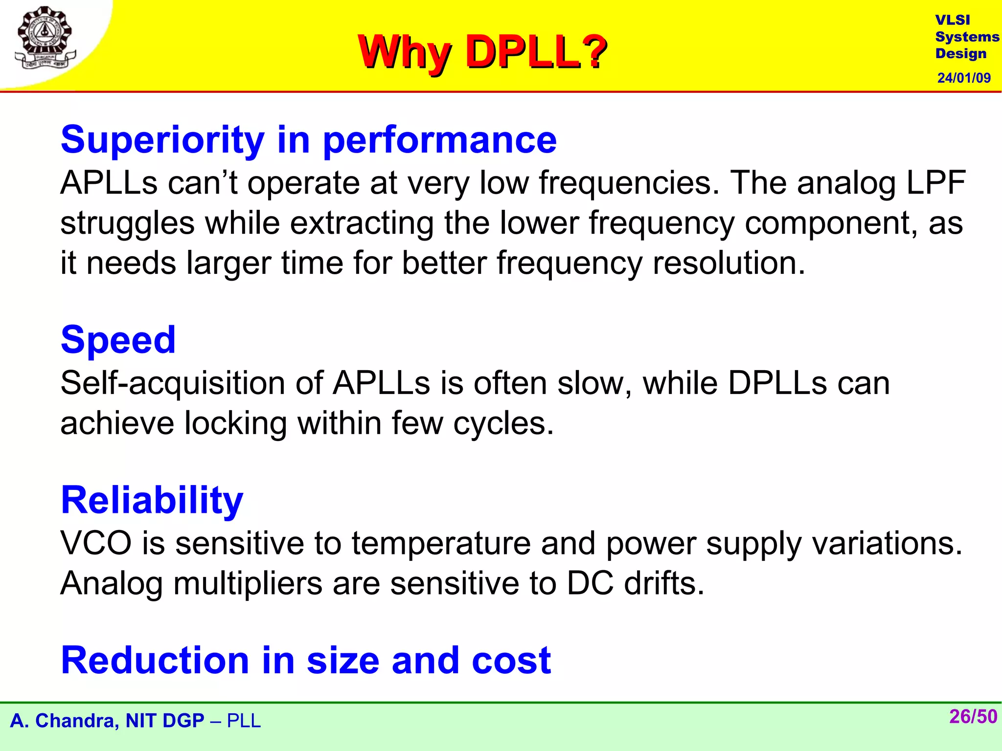 VLSI

                            Why DPLL?
                                                               Systems
                                                               Design
                                                               24/01/09




    Superiority in performance
    APLLs can’t operate at very low frequencies. The analog LPF
    struggles while extracting the lower frequency component, as
    it needs larger time for better frequency resolution.

    Speed
    Self-acquisition of APLLs is often slow, while DPLLs can
    achieve locking within few cycles.

    Reliability
    VCO is sensitive to temperature and power supply variations.
    Analog multipliers are sensitive to DC drifts.

    Reduction in size and cost
A. Chandra, NIT DGP – PLL                                       26/50
 