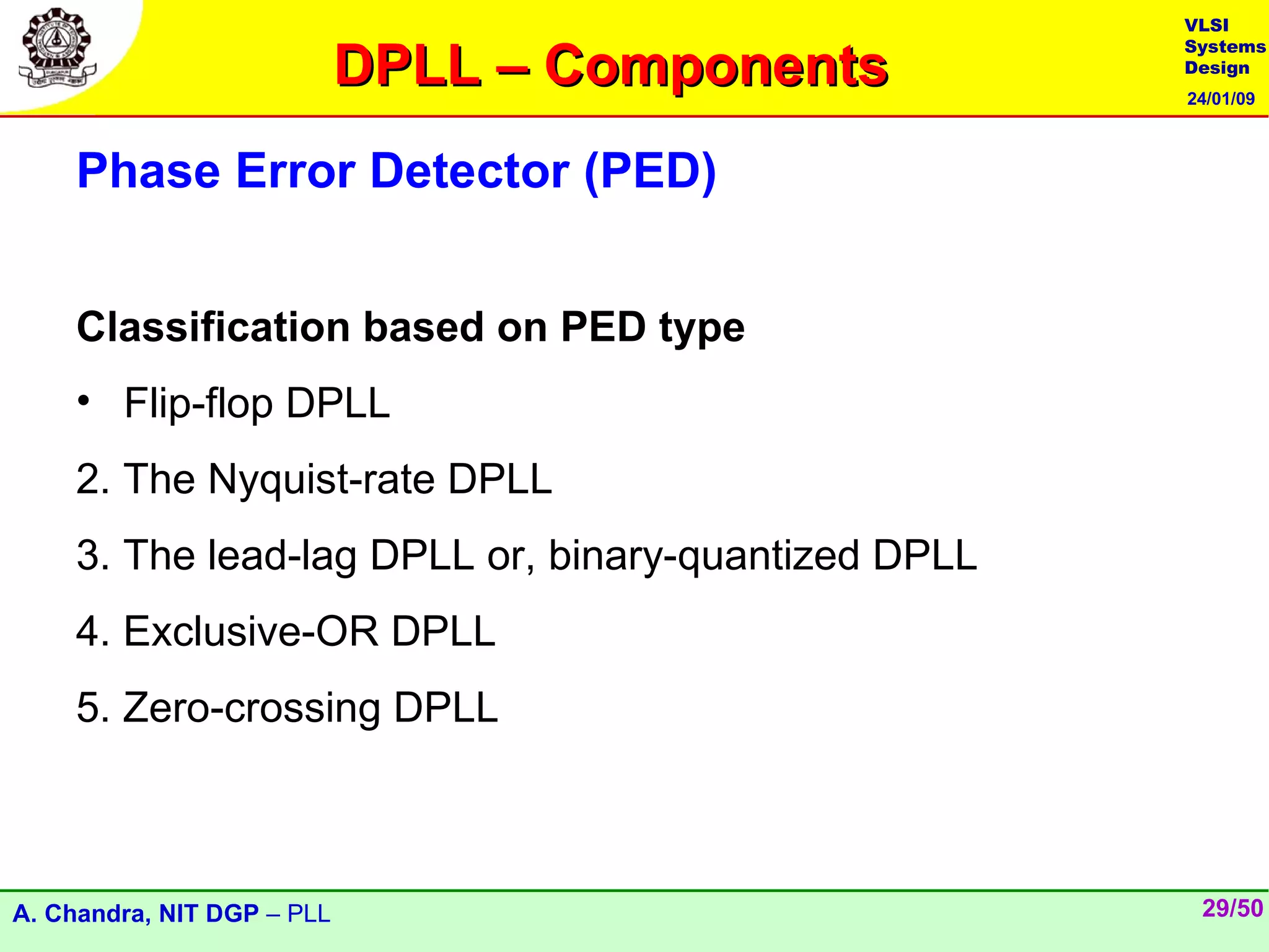 VLSI

                            DPLL – Components
                                                     Systems
                                                     Design
                                                     24/01/09



    Phase Error Detector (PED)


    Classification based on PED type
    • Flip-flop DPLL
    2. The Nyquist-rate DPLL
    3. The lead-lag DPLL or, binary-quantized DPLL
    4. Exclusive-OR DPLL
    5. Zero-crossing DPLL



A. Chandra, NIT DGP – PLL                             29/50
 