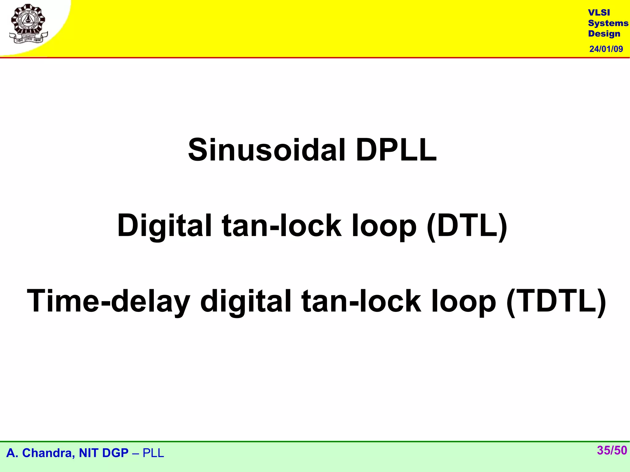 VLSI
                                               Systems
                                               Design
                                               24/01/09




                            Sinusoidal DPLL

                 Digital tan-lock loop (DTL)

   Time-delay digital tan-lock loop (TDTL)



A. Chandra, NIT DGP – PLL                       35/50
 