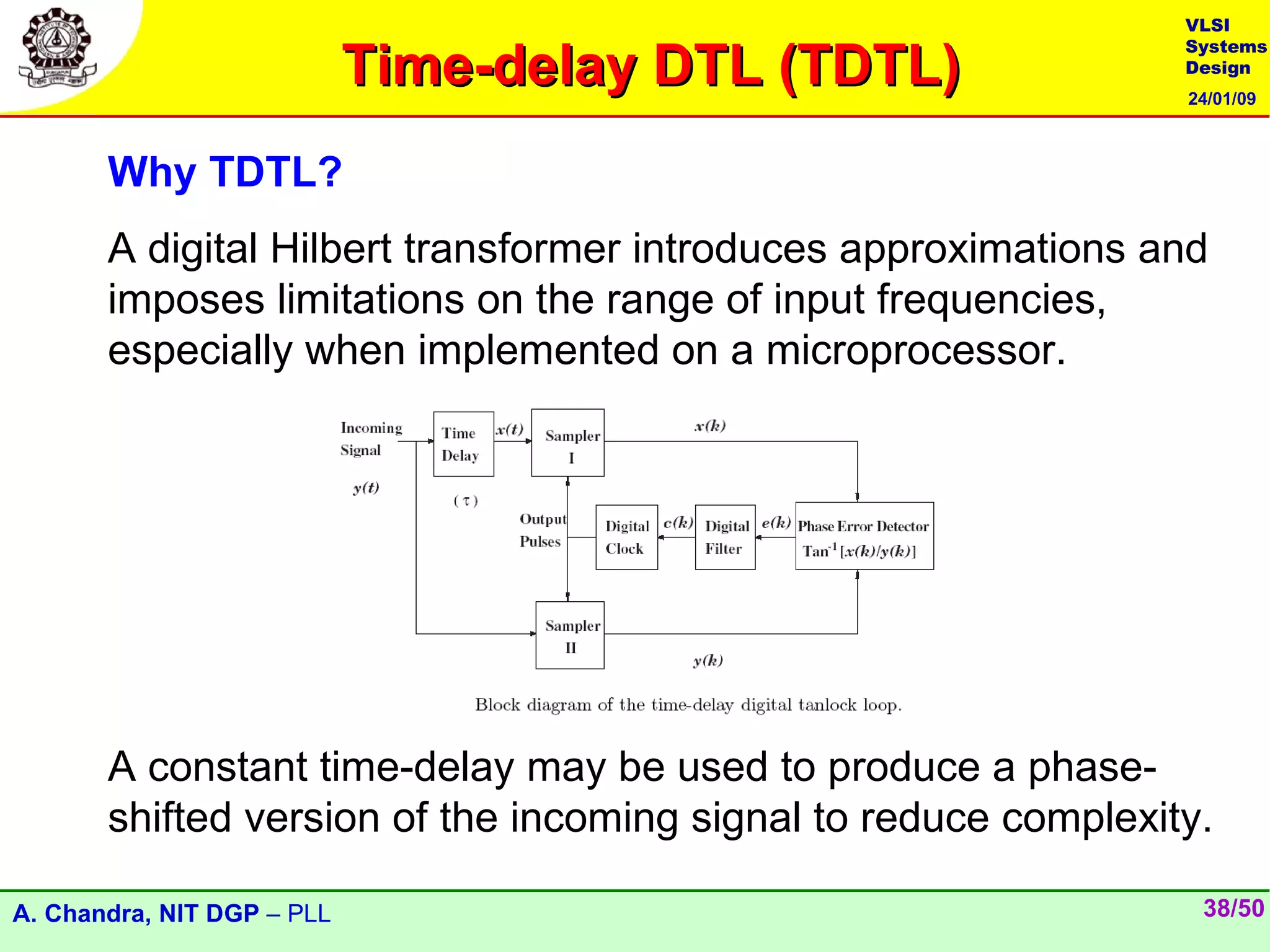VLSI

                            Time-delay DTL (TDTL)
                                                                 Systems
                                                                 Design
                                                                 24/01/09



       Why TDTL?
       A digital Hilbert transformer introduces approximations and
       imposes limitations on the range of input frequencies,
       especially when implemented on a microprocessor.




       A constant time-delay may be used to produce a phase-
       shifted version of the incoming signal to reduce complexity.

A. Chandra, NIT DGP – PLL                                         38/50
 