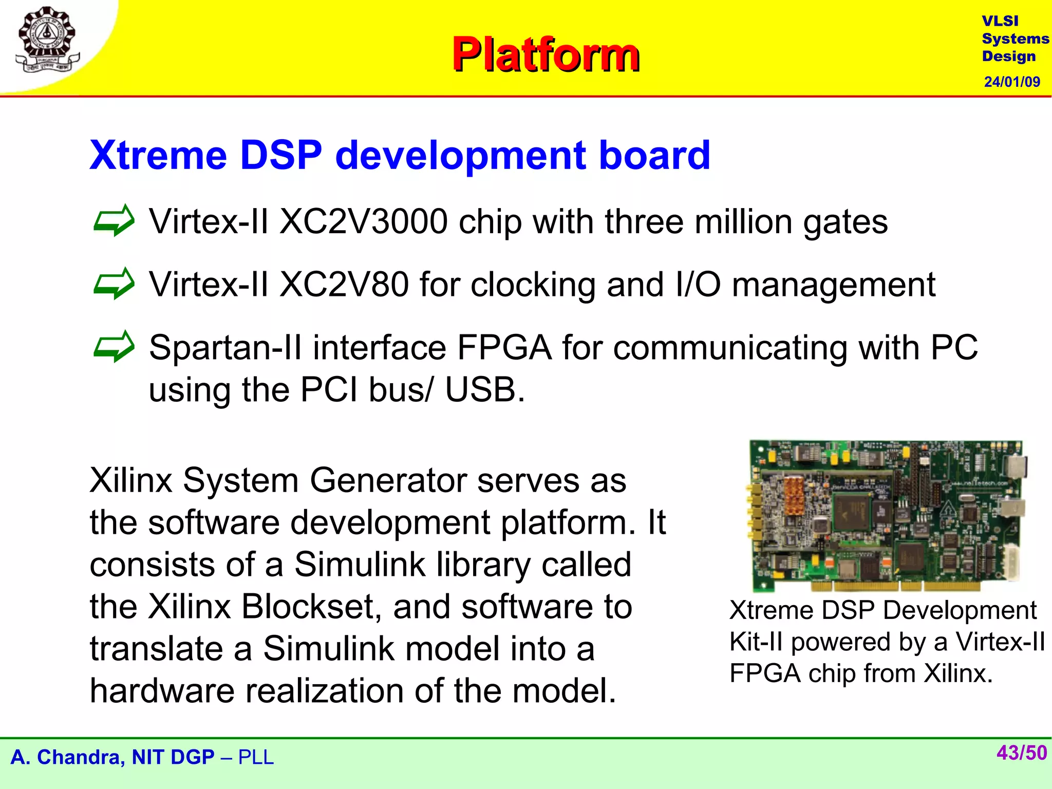 VLSI

                               Platform
                                                                      Systems
                                                                      Design
                                                                      24/01/09




       Xtreme DSP development board
        Virtex-II XC2V3000 chip with three million gates
        Virtex-II XC2V80 for clocking and I/O management
        Spartan-II interface FPGA for communicating with PC
             using the PCI bus/ USB.

       Xilinx System Generator serves as
       the software development platform. It
       consists of a Simulink library called
       the Xilinx Blockset, and software to    Xtreme DSP Development
       translate a Simulink model into a       Kit-II powered by a Virtex-II
                                               FPGA chip from Xilinx.
       hardware realization of the model.
A. Chandra, NIT DGP – PLL                                              43/50
 
