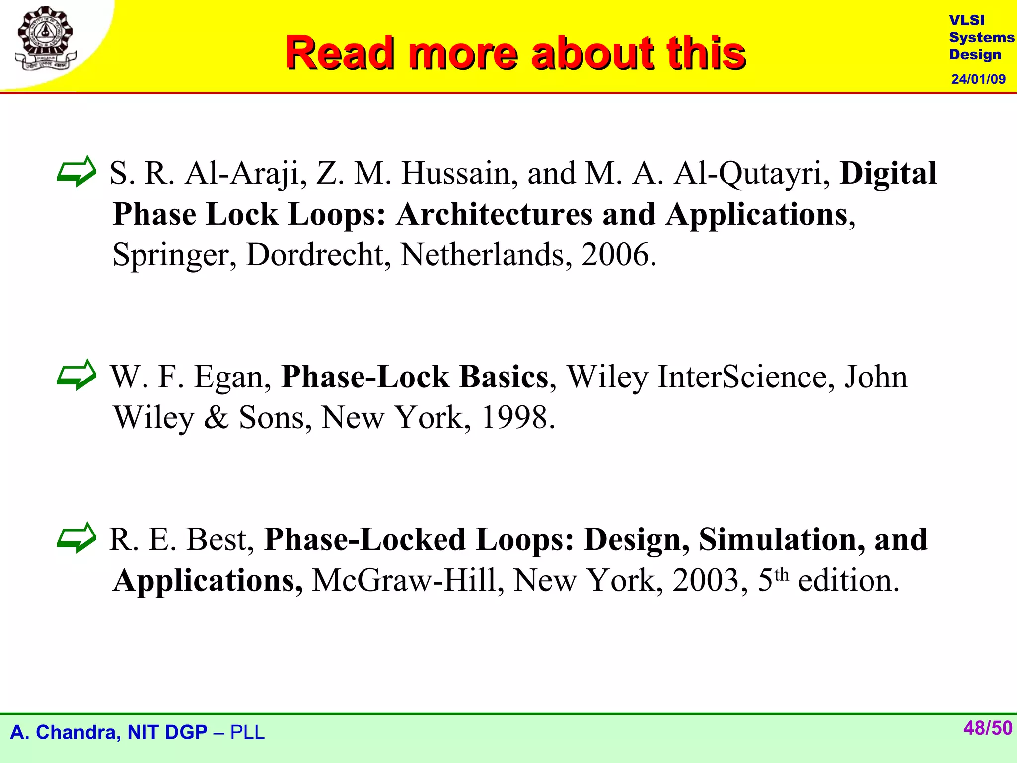 VLSI

                            Read more about this
                                                                     Systems
                                                                     Design
                                                                     24/01/09




     S. R. Al-Araji, Z. M. Hussain, and M. A. Al-Qutayri, Digital
         Phase Lock Loops: Architectures and Applications,
         Springer, Dordrecht, Netherlands, 2006.


     W. F. Egan, Phase-Lock Basics, Wiley InterScience, John
         Wiley & Sons, New York, 1998.


     R. E. Best, Phase-Locked Loops: Design, Simulation, and
         Applications, McGraw-Hill, New York, 2003, 5th edition.



A. Chandra, NIT DGP – PLL                                             48/50
 
