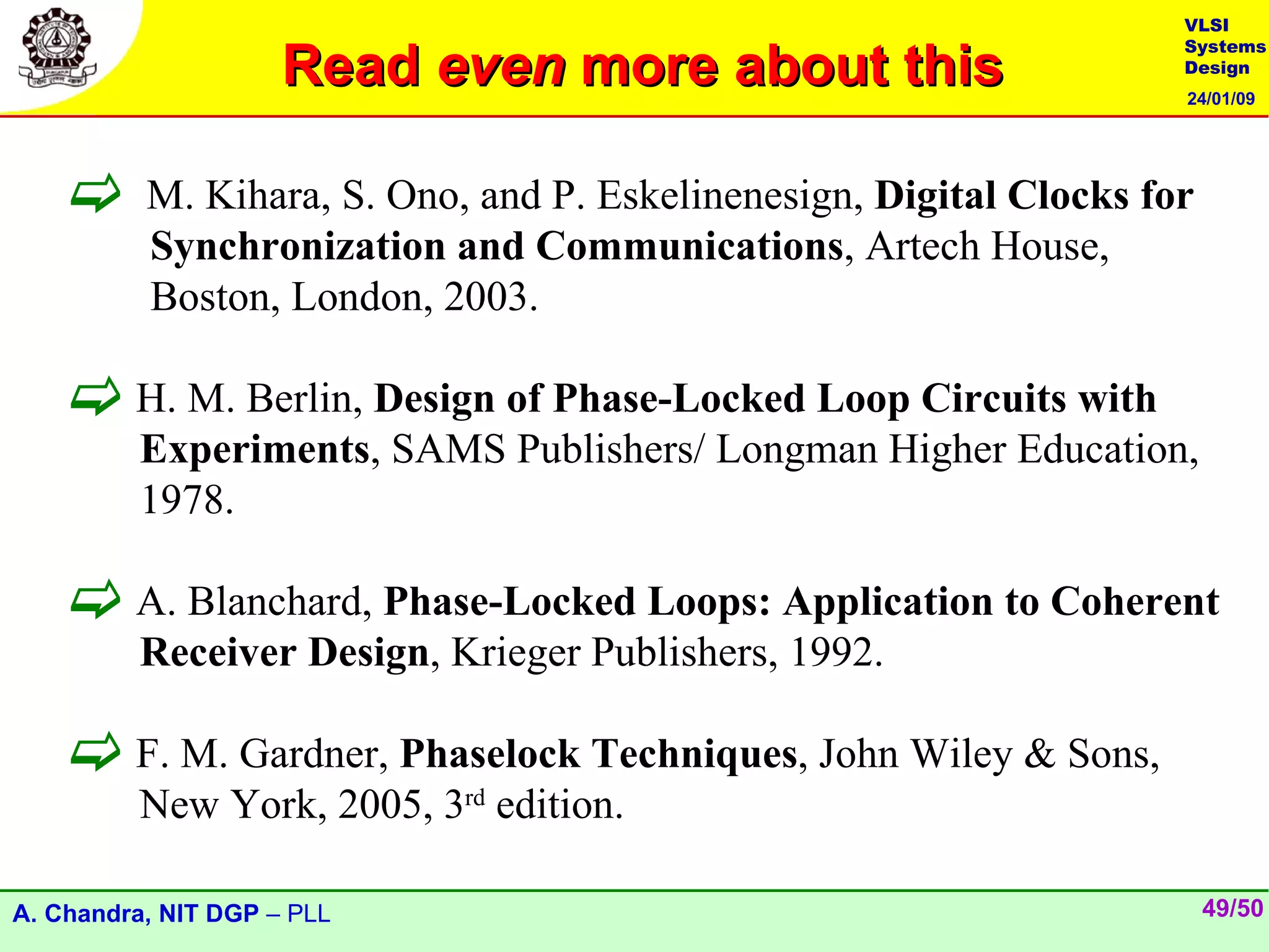 VLSI

                     Read even more about this
                                                                     Systems
                                                                     Design
                                                                     24/01/09




         M. Kihara, S. Ono, and P. Eskelinenesign, Digital Clocks for
          Synchronization and Communications, Artech House,
          Boston, London, 2003.

     H. M. Berlin, Design of Phase-Locked Loop Circuits with
         Experiments, SAMS Publishers/ Longman Higher Education,
         1978.

     A. Blanchard, Phase-Locked Loops: Application to Coherent
         Receiver Design, Krieger Publishers, 1992.

     F. M. Gardner, Phaselock Techniques, John Wiley & Sons,
         New York, 2005, 3rd edition.

A. Chandra, NIT DGP – PLL                                                49/50
 