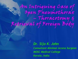 An Intriguing Case of
     Open Pneumothorax
        – Thoracotomy &
Retrieval of Foreign Body



        Dr. Sijo K. John
        Consultant Minimal Access Surgeon
        MOSC Medical College
        Kerala, India
 
