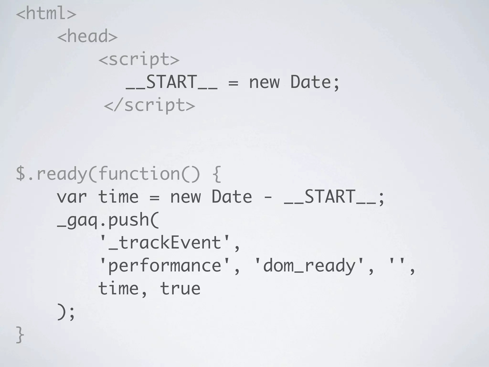 <html>
    <head>
        <script>
	 	 	 	 	 __START__ = new Date;
	 	 	 	 </script>



$.ready(function() {
    var time = new Date - __START__;
    _gaq.push(
        '_trackEvent',
        'performance', 'dom_ready', '',
        time, true
    );
}
 