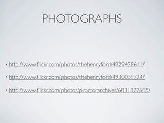 PHOTOGRAPHS


• http://www.ﬂickr.com/photos/thehenryford/4929428611/

• http://www.ﬂickr.com/photos/thehenryford/4930039724/

• http://www.ﬂickr.com/photos/proctorarchives/6831872685/
 