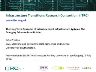 Infrastructure Transitions Research Consortium (ITRC)
www.itrc.org.uk

The Long Term Dynamics of Interdependent Infrastructure Systems: The
Emerging Evidence from Britain.

John Preston.
Civil, Maritime and Environmental Engineering and Science,
University of Southampton.

Presentation to SMART Infrastructure Facility, University of Wollongong, 2 July
2012.
 