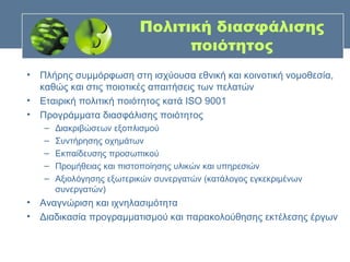Πολιτική διασφάλισης
                                ποιότητος
• Πλήρης συμμόρφωση στη ισχύουσα εθνική και κοινοτική νομοθεσία,
  καθώς και στις ποιοτικές απαιτήσεις των πελατών
• Εταιρική πολιτική ποιότητος κατά ISO 9001
• Προγράμματα διασφάλισης ποιότητος
   –   Διακριβώσεων εξοπλισμού
   –   Συντήρησης οχημάτων
   –   Εκπαίδευσης προσωπικού
   –   Προμήθειας και πιστοποίησης υλικών και υπηρεσιών
   –   Αξιολόγησης εξωτερικών συνεργατών (κατάλογος εγκεκριμένων
       συνεργατών)
• Αναγνώριση και ιχνηλασιμότητα
• Διαδικασία προγραμματισμού και παρακολούθησης εκτέλεσης έργων
 