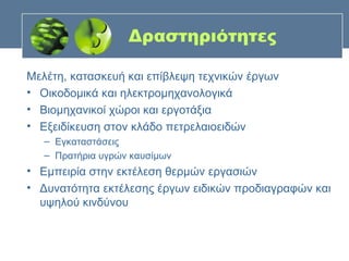 Δραστηριότητες

Μελέτη, κατασκευή και επίβλεψη τεχνικών έργων
• Οικοδομικά και ηλεκτρομηχανολογικά
• Βιομηχανικοί χώροι και εργοτάξια
• Εξειδίκευση στον κλάδο πετρελαιοειδών
   – Εγκαταστάσεις
   – Πρατήρια υγρών καυσίμων
• Εμπειρία στην εκτέλεση θερμών εργασιών
• Δυνατότητα εκτέλεσης έργων ειδικών προδιαγραφών και
  υψηλού κινδύνου
 