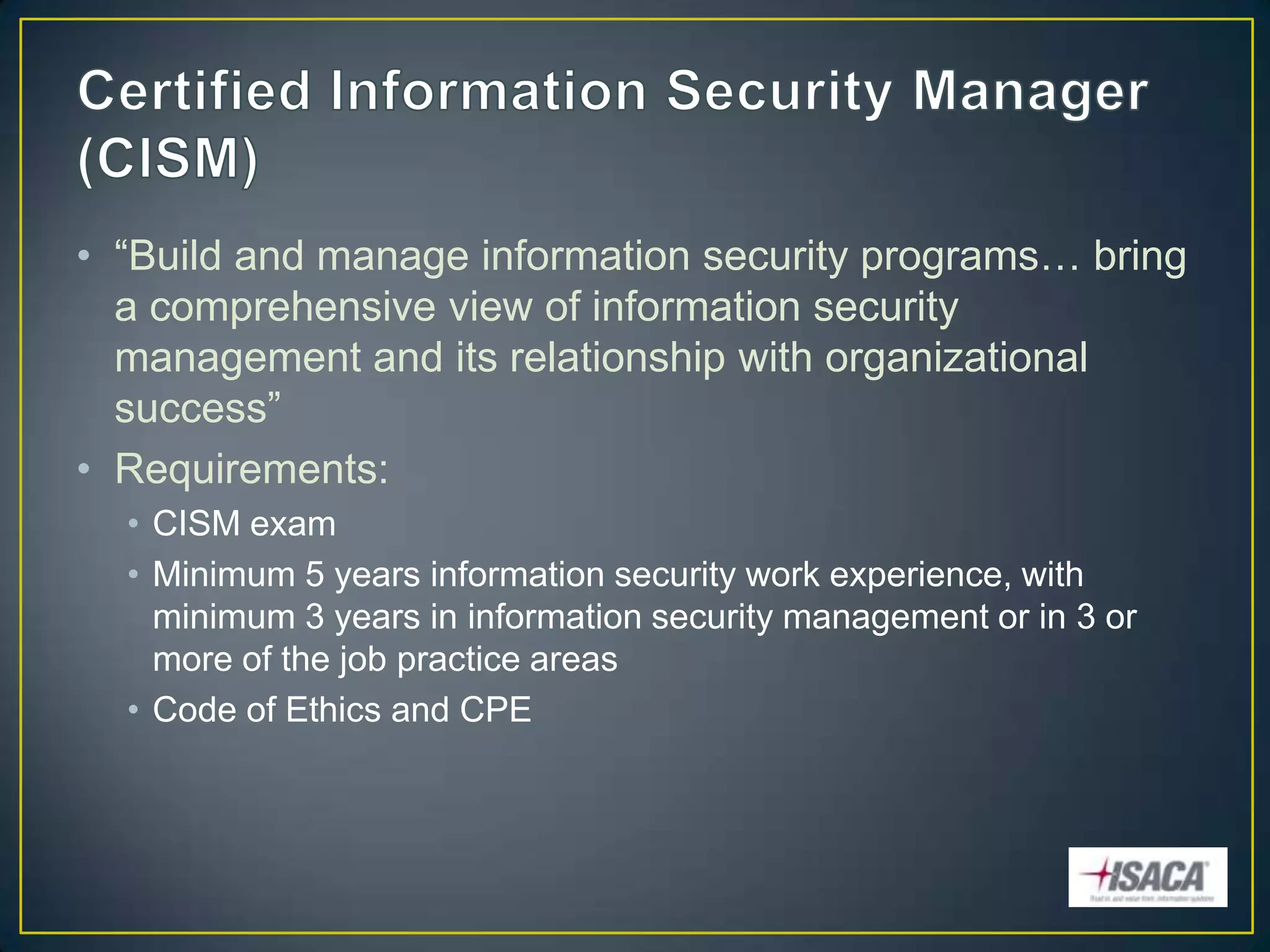 • “Build and manage information security programs… bring
  a comprehensive view of information security
  management and its relationship with organizational
  success”
• Requirements:
  • CISM exam
  • Minimum 5 years information security work experience, with
    minimum 3 years in information security management or in 3 or
    more of the job practice areas
  • Code of Ethics and CPE
 