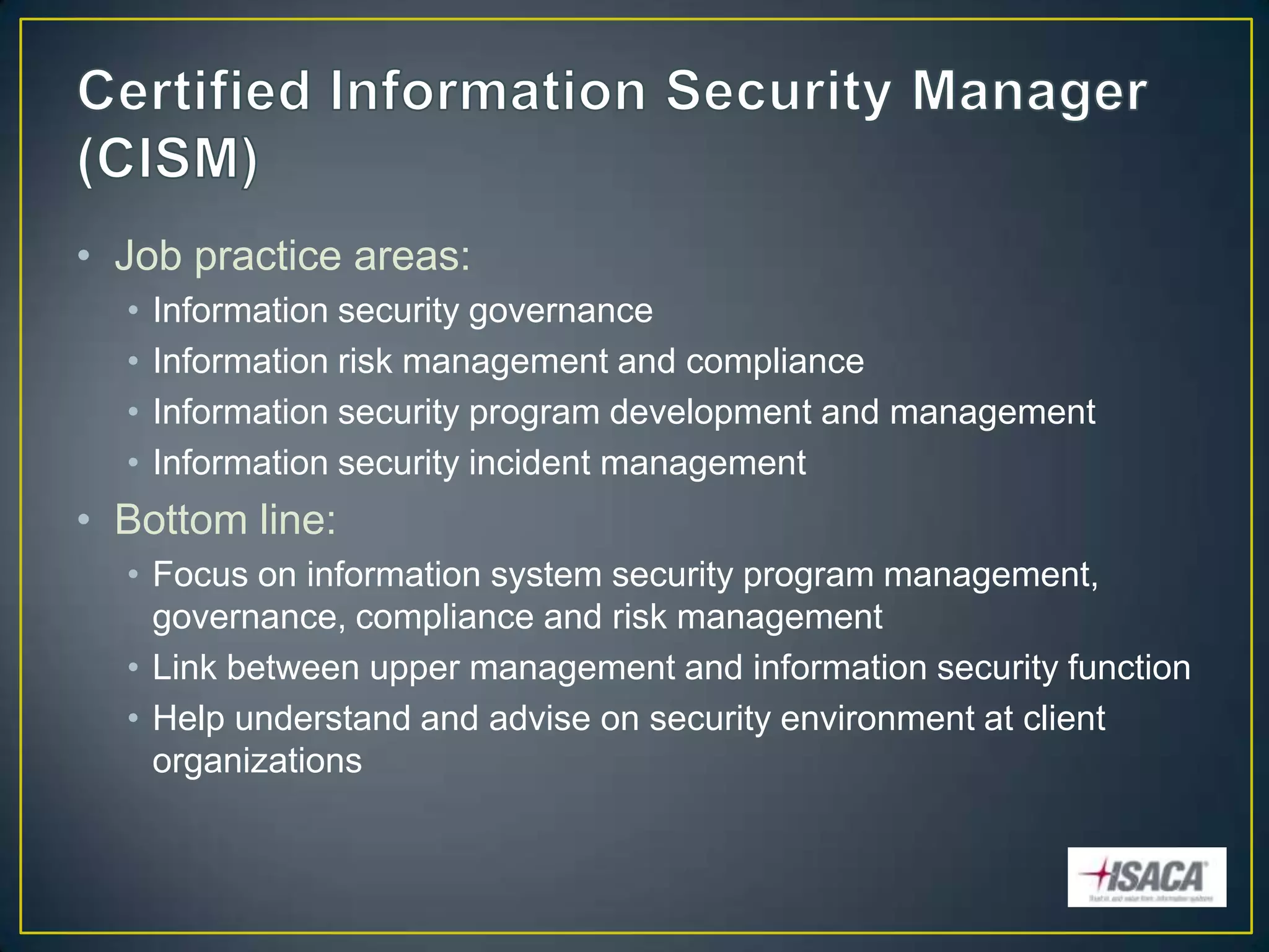 • Job practice areas:
  •   Information security governance
  •   Information risk management and compliance
  •   Information security program development and management
  •   Information security incident management
• Bottom line:
  • Focus on information system security program management,
    governance, compliance and risk management
  • Link between upper management and information security function
  • Help understand and advise on security environment at client
    organizations
 