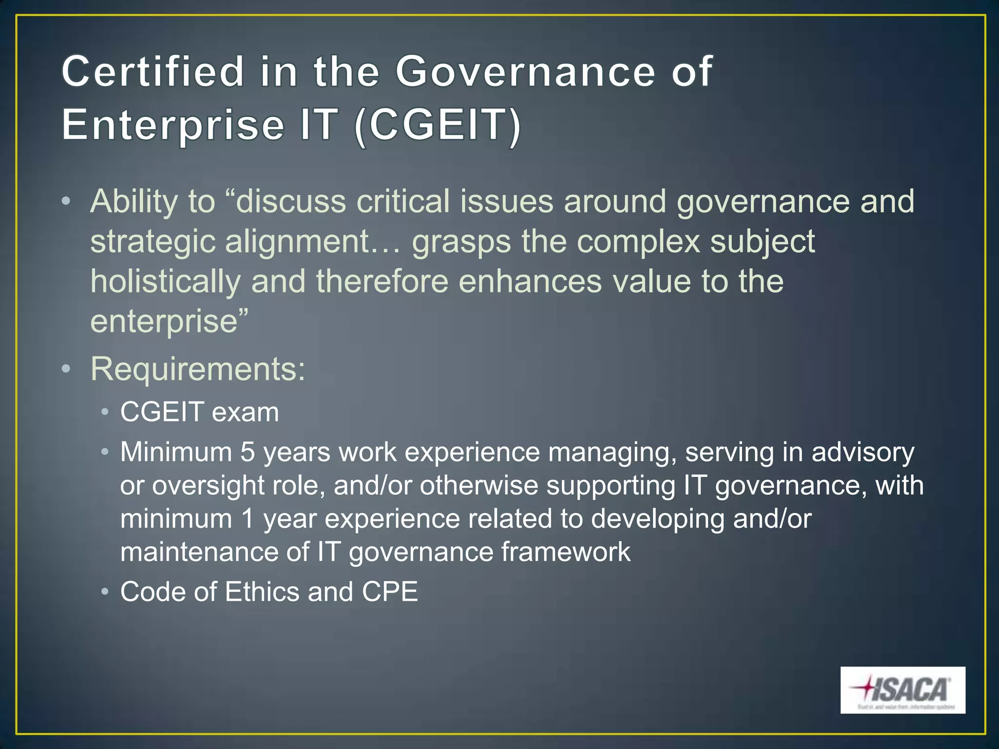 • Ability to “discuss critical issues around governance and
  strategic alignment… grasps the complex subject
  holistically and therefore enhances value to the
  enterprise”
• Requirements:
  • CGEIT exam
  • Minimum 5 years work experience managing, serving in advisory
    or oversight role, and/or otherwise supporting IT governance, with
    minimum 1 year experience related to developing and/or
    maintenance of IT governance framework
  • Code of Ethics and CPE
 
