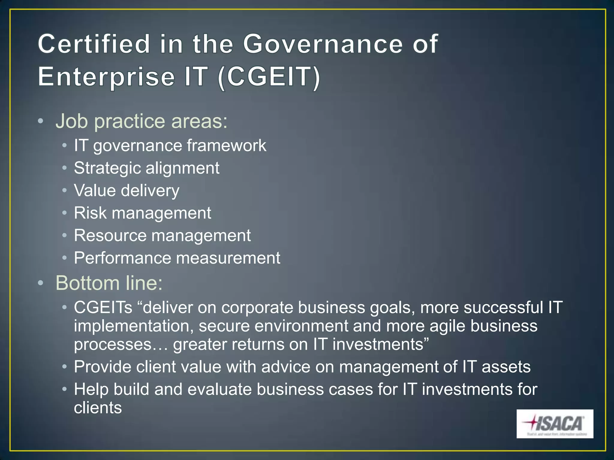 • Job practice areas:
  •   IT governance framework
  •   Strategic alignment
  •   Value delivery
  •   Risk management
  •   Resource management
  •   Performance measurement
• Bottom line:
  • CGEITs “deliver on corporate business goals, more successful IT
    implementation, secure environment and more agile business
    processes… greater returns on IT investments”
  • Provide client value with advice on management of IT assets
  • Help build and evaluate business cases for IT investments for
    clients
 