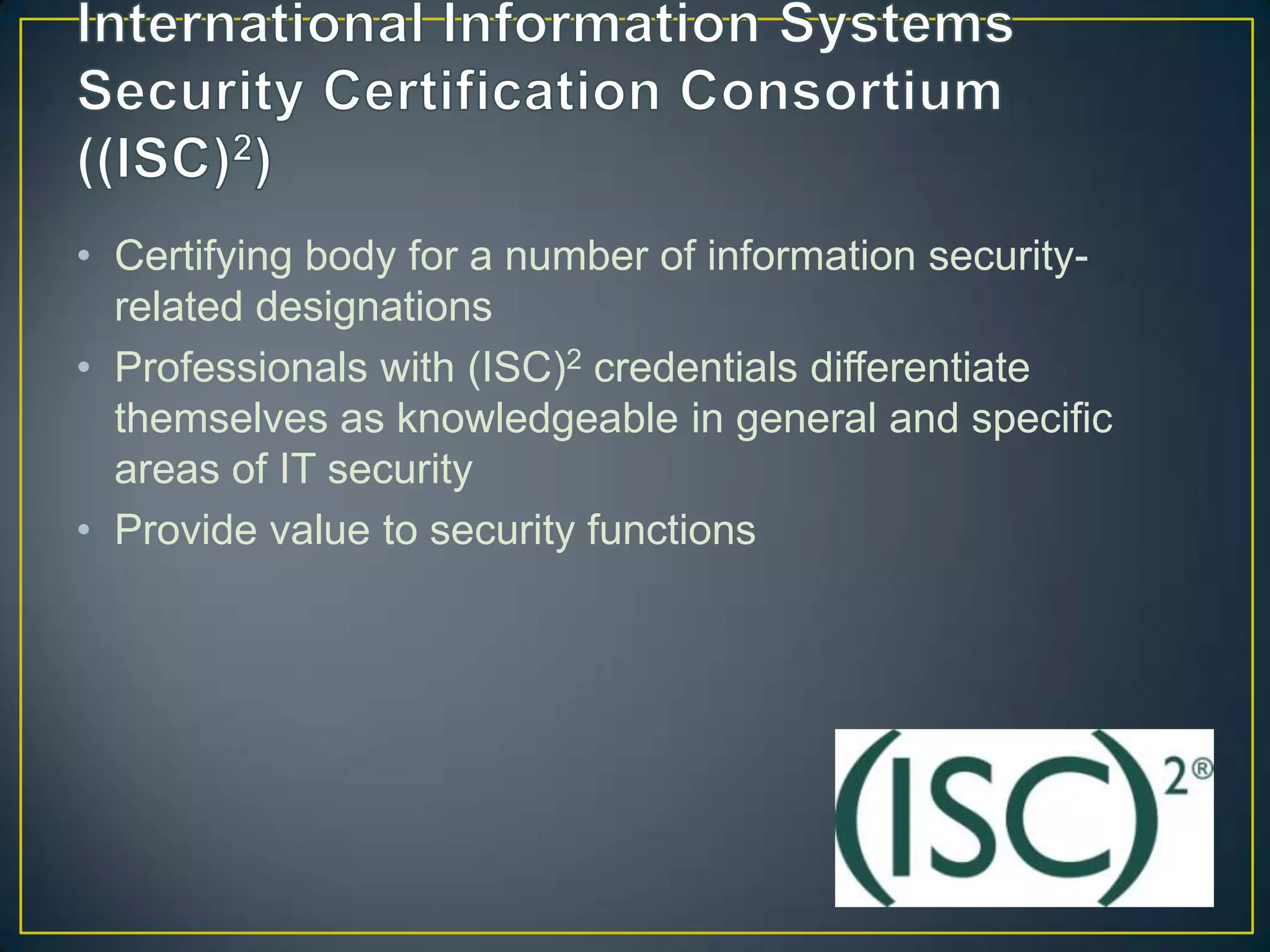 • Certifying body for a number of information security-
  related designations
• Professionals with (ISC)2 credentials differentiate
  themselves as knowledgeable in general and specific
  areas of IT security
• Provide value to security functions
 