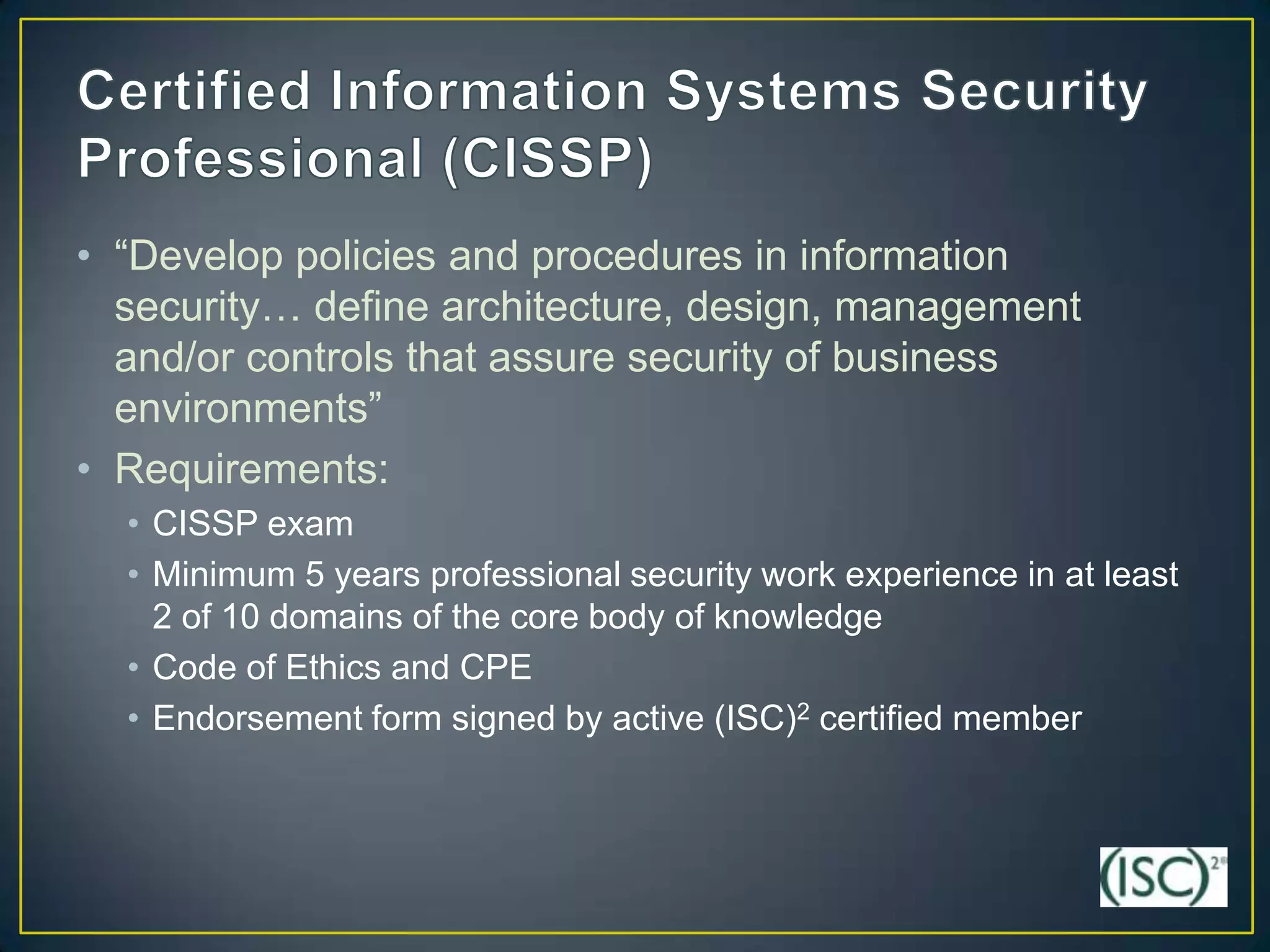 • “Develop policies and procedures in information
  security… define architecture, design, management
  and/or controls that assure security of business
  environments”
• Requirements:
  • CISSP exam
  • Minimum 5 years professional security work experience in at least
    2 of 10 domains of the core body of knowledge
  • Code of Ethics and CPE
  • Endorsement form signed by active (ISC)2 certified member
 
