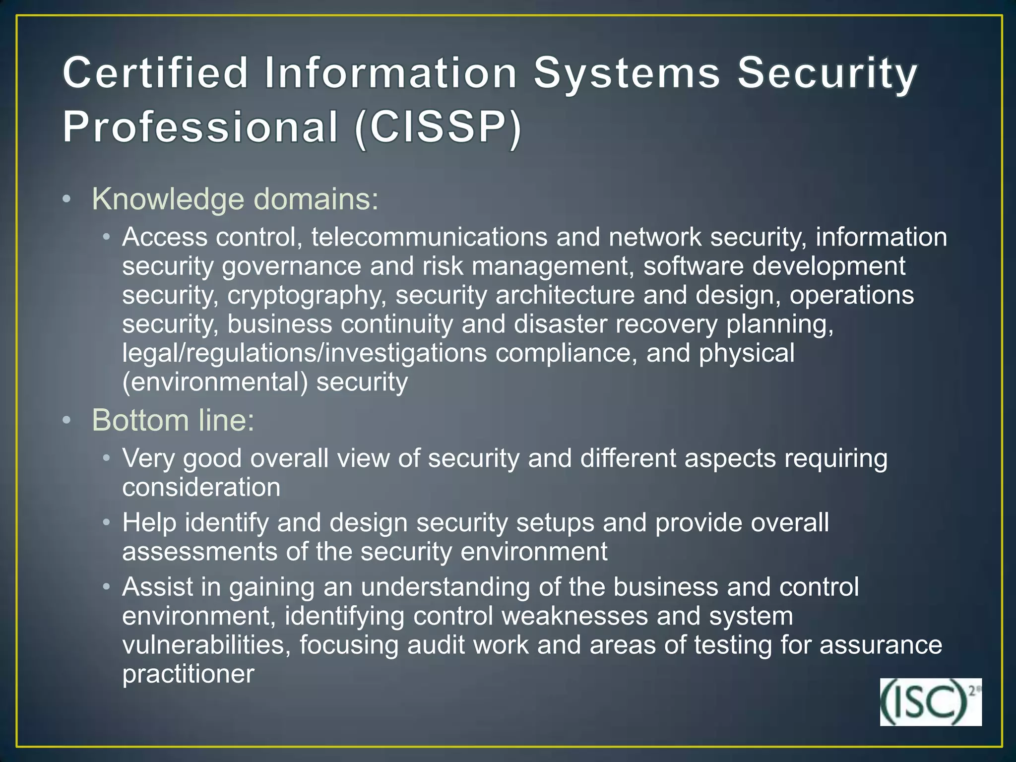 • Knowledge domains:
  • Access control, telecommunications and network security, information
    security governance and risk management, software development
    security, cryptography, security architecture and design, operations
    security, business continuity and disaster recovery planning,
    legal/regulations/investigations compliance, and physical
    (environmental) security
• Bottom line:
  • Very good overall view of security and different aspects requiring
    consideration
  • Help identify and design security setups and provide overall
    assessments of the security environment
  • Assist in gaining an understanding of the business and control
    environment, identifying control weaknesses and system
    vulnerabilities, focusing audit work and areas of testing for assurance
    practitioner
 