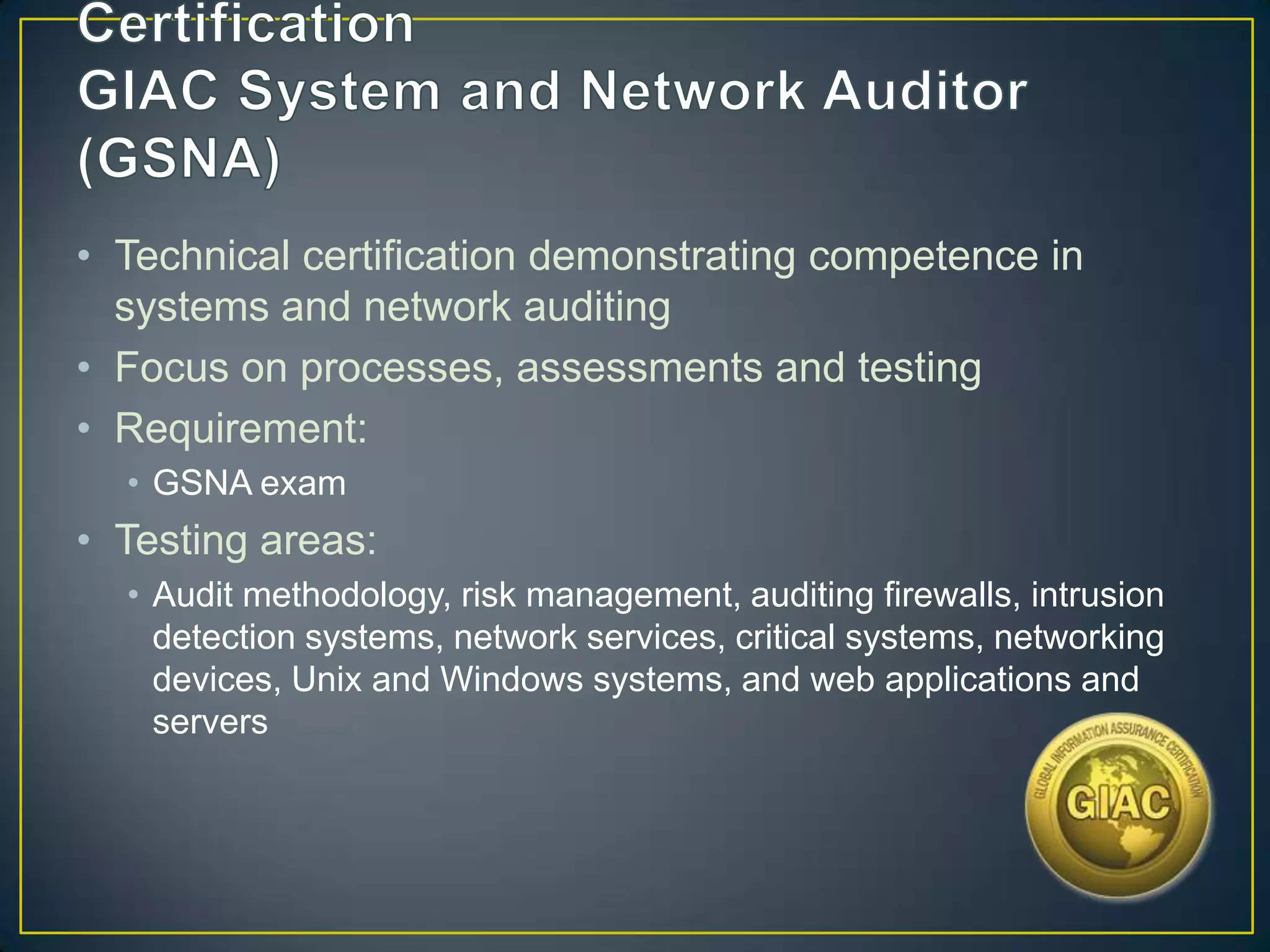 • Technical certification demonstrating competence in
  systems and network auditing
• Focus on processes, assessments and testing
• Requirement:
  • GSNA exam
• Testing areas:
  • Audit methodology, risk management, auditing firewalls, intrusion
    detection systems, network services, critical systems, networking
    devices, Unix and Windows systems, and web applications and
    servers
 