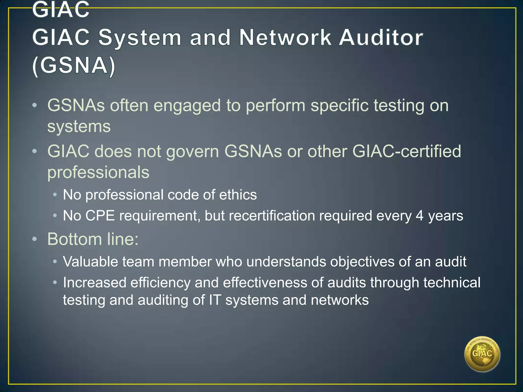 • GSNAs often engaged to perform specific testing on
  systems
• GIAC does not govern GSNAs or other GIAC-certified
  professionals
  • No professional code of ethics
  • No CPE requirement, but recertification required every 4 years
• Bottom line:
  • Valuable team member who understands objectives of an audit
  • Increased efficiency and effectiveness of audits through technical
    testing and auditing of IT systems and networks
 