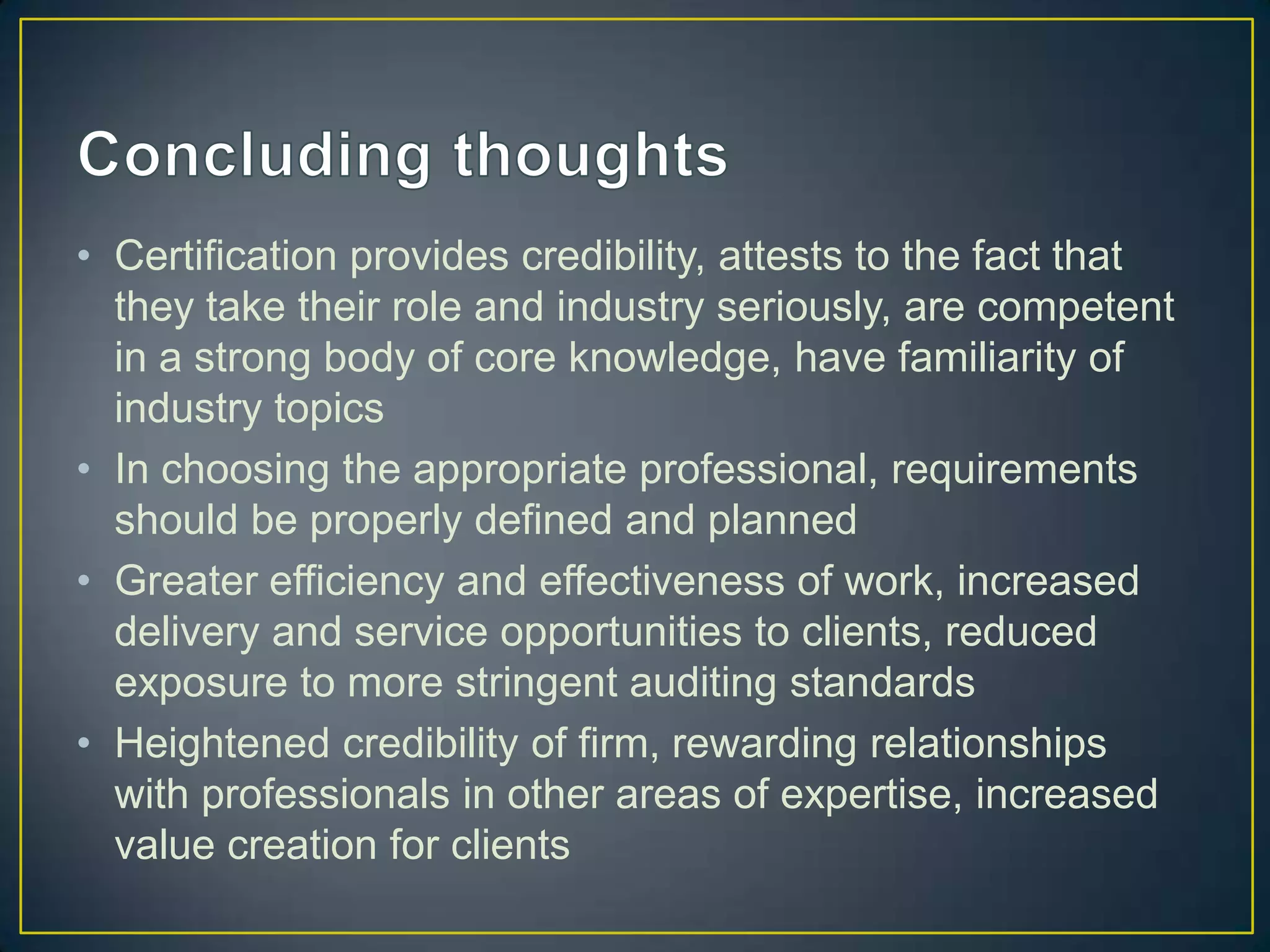 • Certification provides credibility, attests to the fact that
  they take their role and industry seriously, are competent
  in a strong body of core knowledge, have familiarity of
  industry topics
• In choosing the appropriate professional, requirements
  should be properly defined and planned
• Greater efficiency and effectiveness of work, increased
  delivery and service opportunities to clients, reduced
  exposure to more stringent auditing standards
• Heightened credibility of firm, rewarding relationships
  with professionals in other areas of expertise, increased
  value creation for clients
 