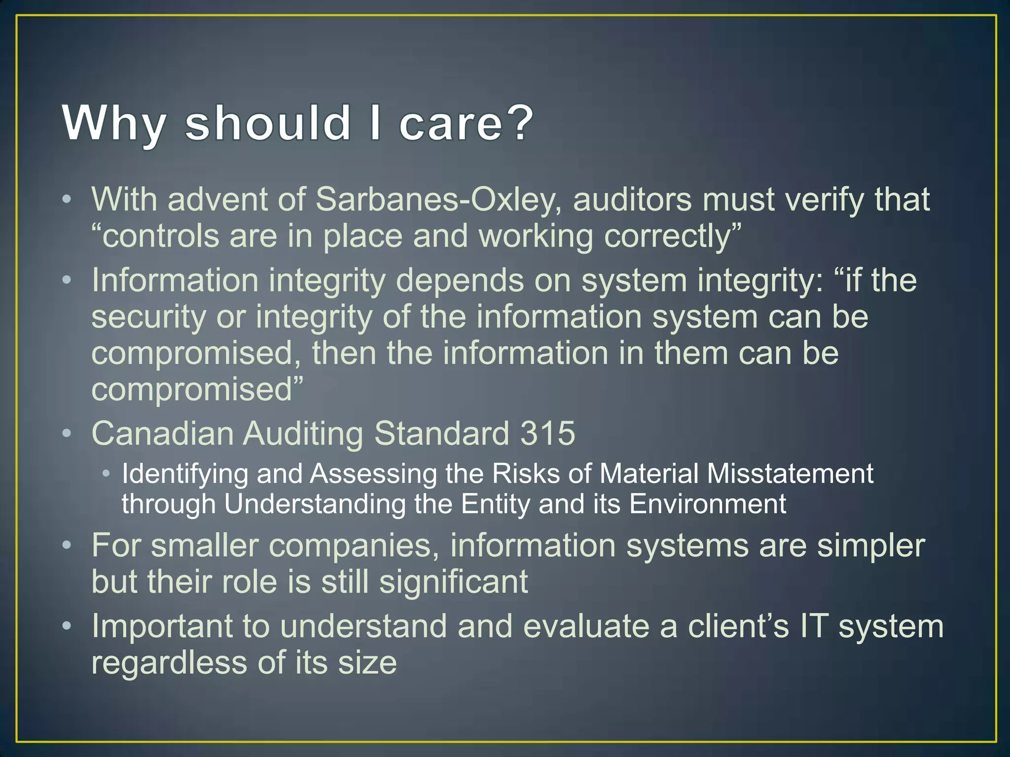 • With advent of Sarbanes-Oxley, auditors must verify that
  “controls are in place and working correctly”
• Information integrity depends on system integrity: “if the
  security or integrity of the information system can be
  compromised, then the information in them can be
  compromised”
• Canadian Auditing Standard 315
  • Identifying and Assessing the Risks of Material Misstatement
    through Understanding the Entity and its Environment
• For smaller companies, information systems are simpler
  but their role is still significant
• Important to understand and evaluate a client’s IT system
  regardless of its size
 