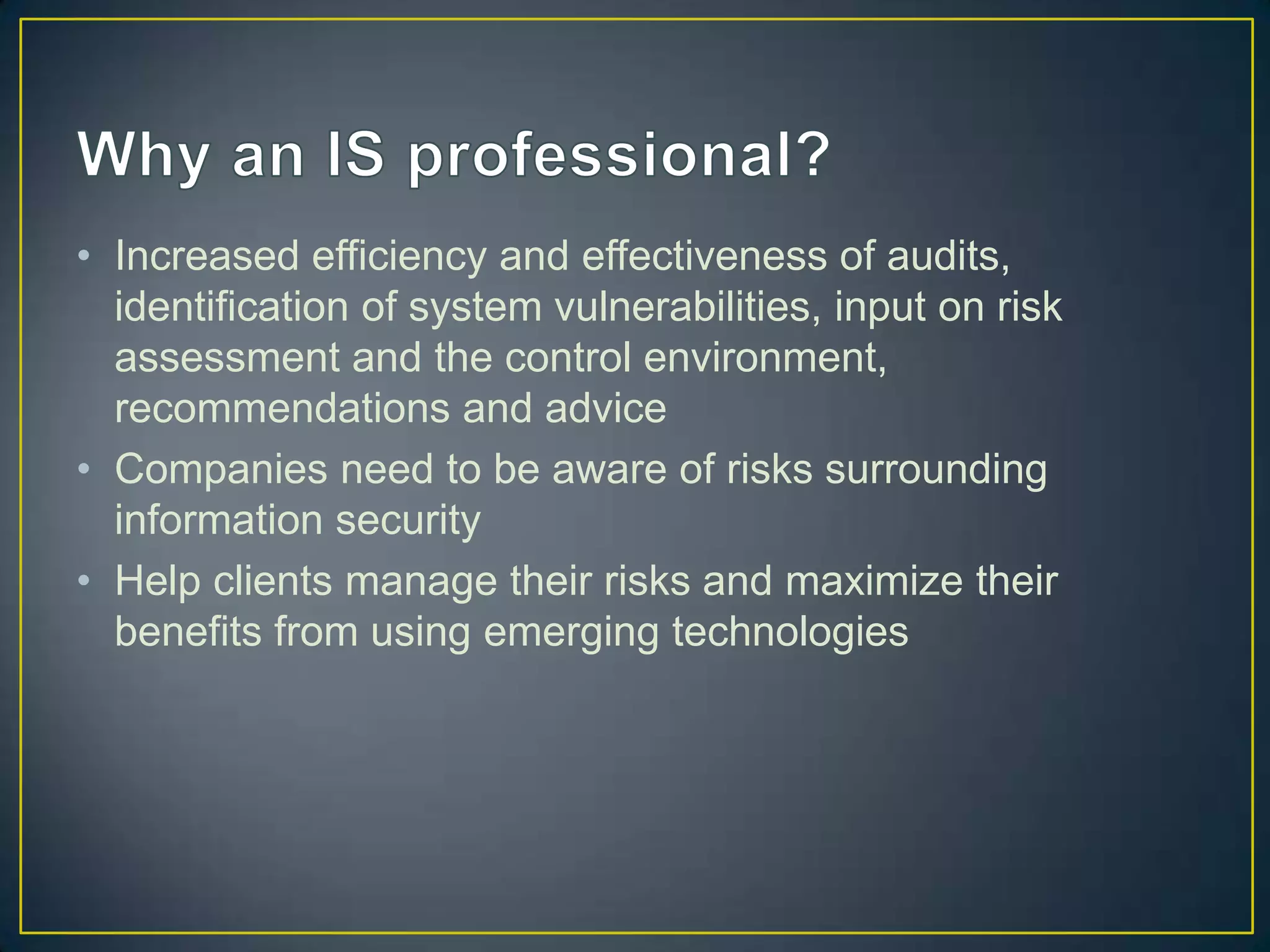 • Increased efficiency and effectiveness of audits,
  identification of system vulnerabilities, input on risk
  assessment and the control environment,
  recommendations and advice
• Companies need to be aware of risks surrounding
  information security
• Help clients manage their risks and maximize their
  benefits from using emerging technologies
 
