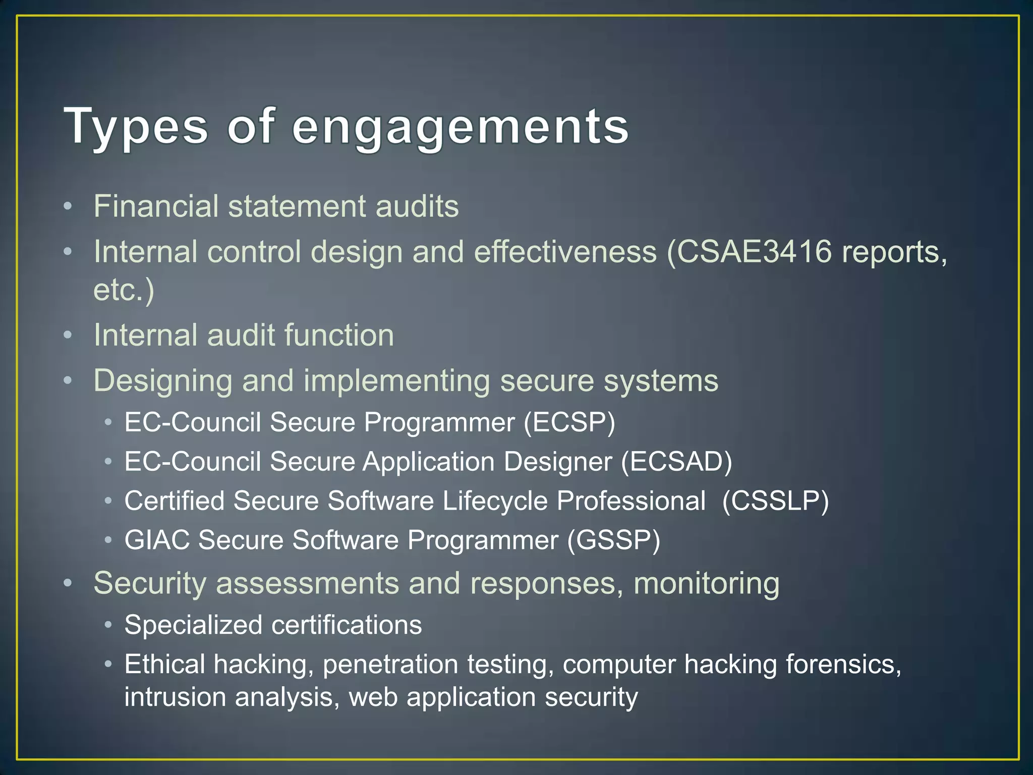 • Financial statement audits
• Internal control design and effectiveness (CSAE3416 reports,
  etc.)
• Internal audit function
• Designing and implementing secure systems
  •   EC-Council Secure Programmer (ECSP)
  •   EC-Council Secure Application Designer (ECSAD)
  •   Certified Secure Software Lifecycle Professional (CSSLP)
  •   GIAC Secure Software Programmer (GSSP)
• Security assessments and responses, monitoring
  • Specialized certifications
  • Ethical hacking, penetration testing, computer hacking forensics,
    intrusion analysis, web application security
 