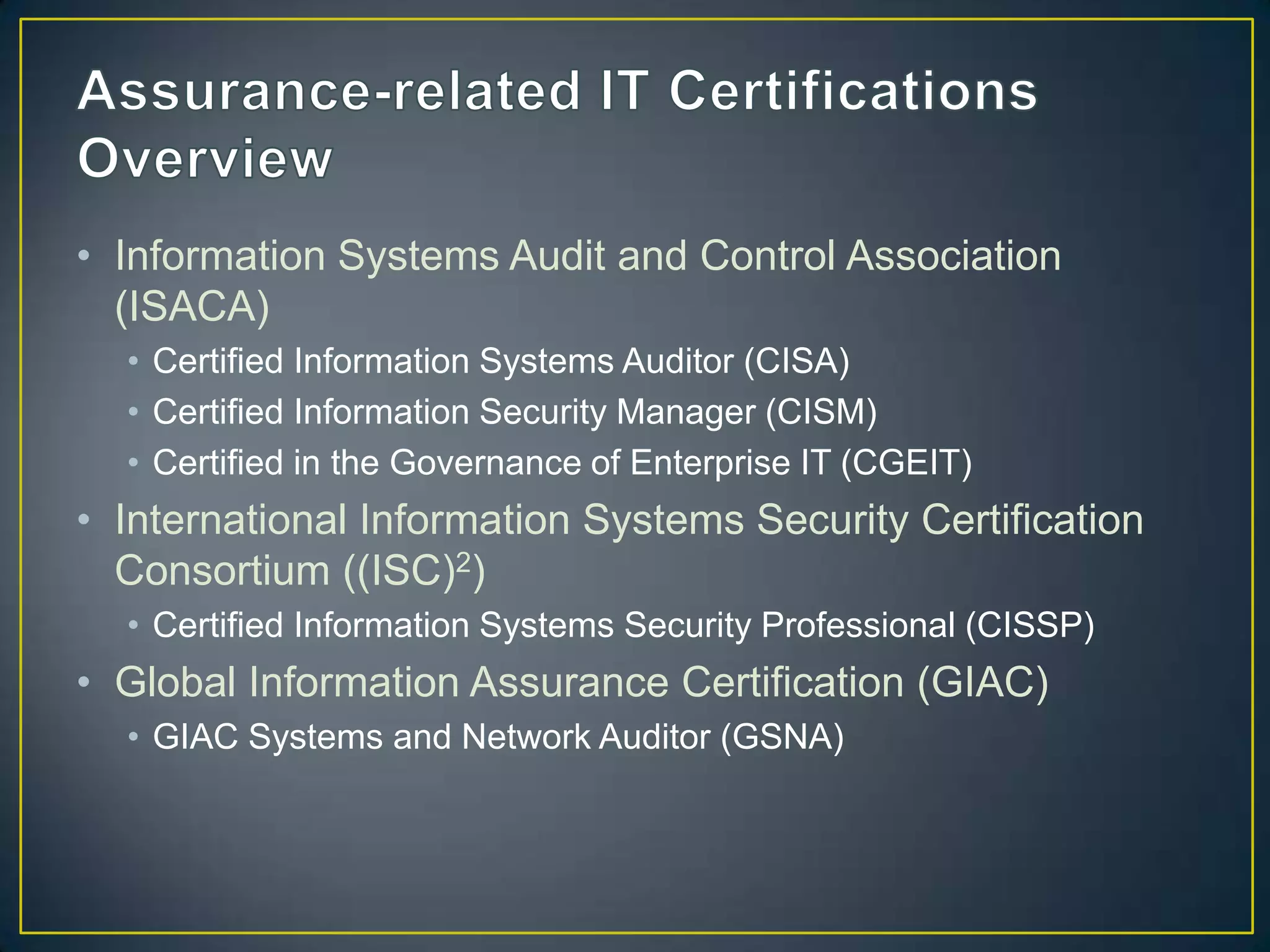 • Information Systems Audit and Control Association
  (ISACA)
  • Certified Information Systems Auditor (CISA)
  • Certified Information Security Manager (CISM)
  • Certified in the Governance of Enterprise IT (CGEIT)
• International Information Systems Security Certification
  Consortium ((ISC)2)
  • Certified Information Systems Security Professional (CISSP)
• Global Information Assurance Certification (GIAC)
  • GIAC Systems and Network Auditor (GSNA)
 