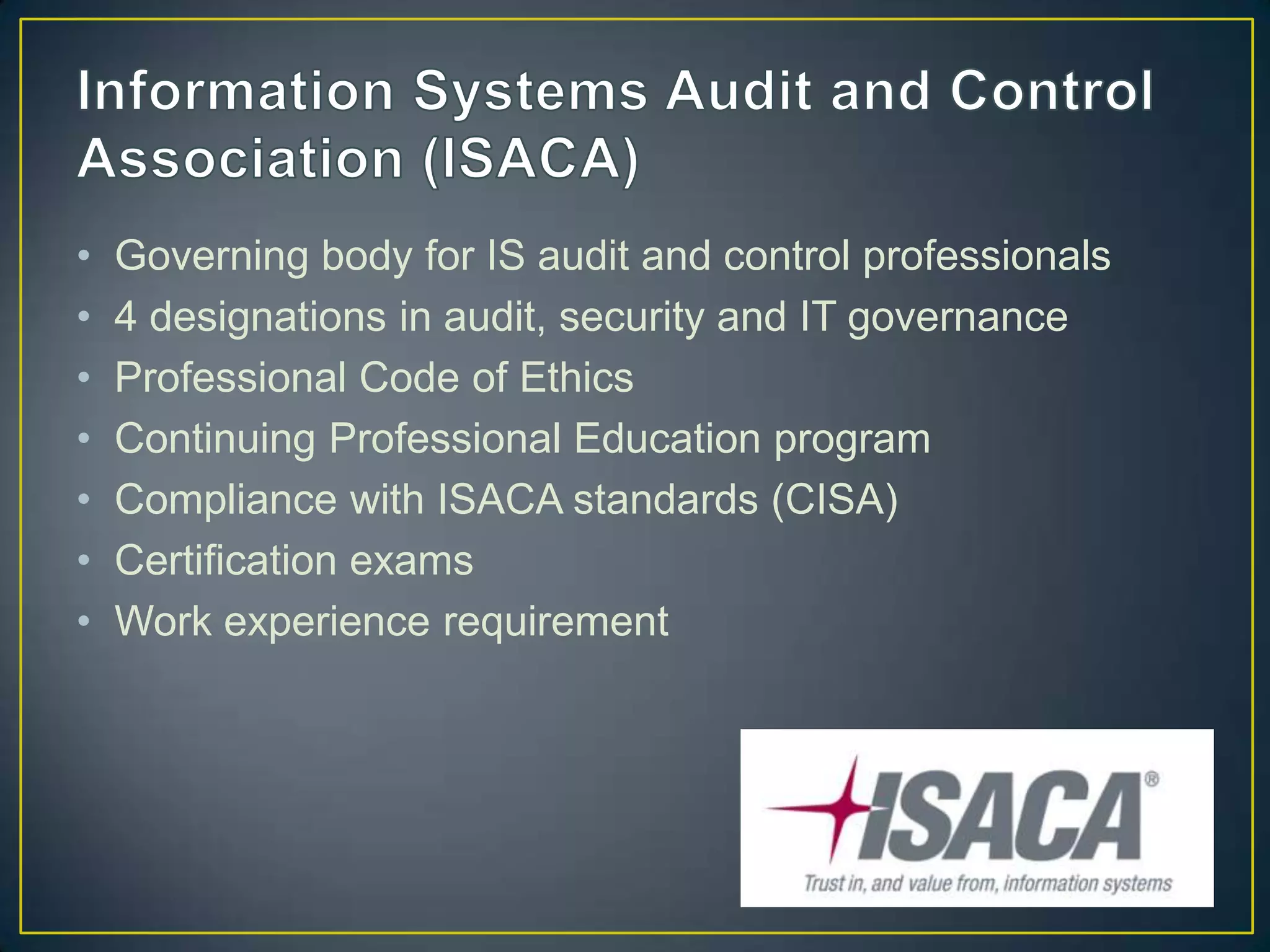 •   Governing body for IS audit and control professionals
•   4 designations in audit, security and IT governance
•   Professional Code of Ethics
•   Continuing Professional Education program
•   Compliance with ISACA standards (CISA)
•   Certification exams
•   Work experience requirement
 