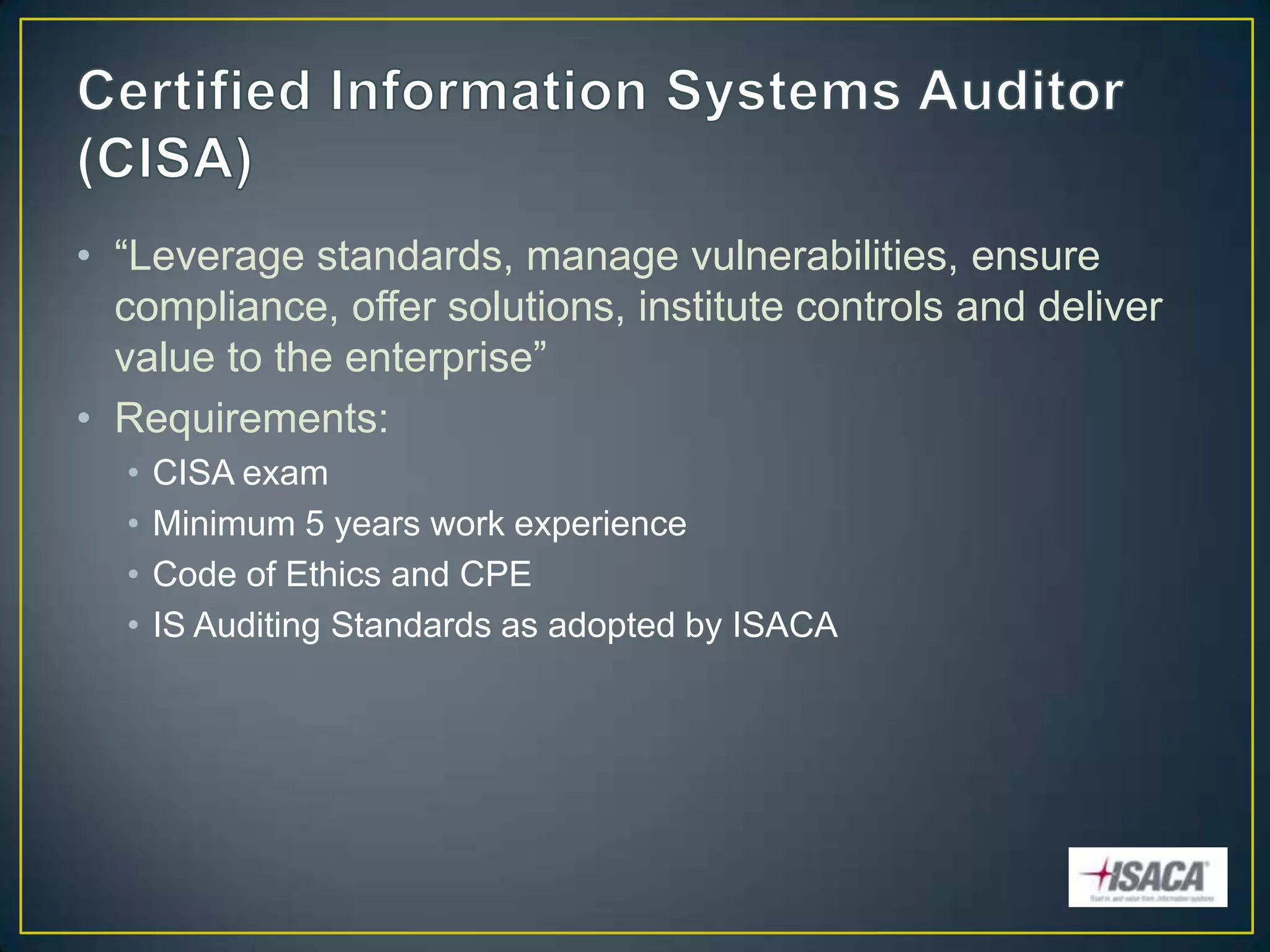 • “Leverage standards, manage vulnerabilities, ensure
  compliance, offer solutions, institute controls and deliver
  value to the enterprise”
• Requirements:
  •   CISA exam
  •   Minimum 5 years work experience
  •   Code of Ethics and CPE
  •   IS Auditing Standards as adopted by ISACA
 