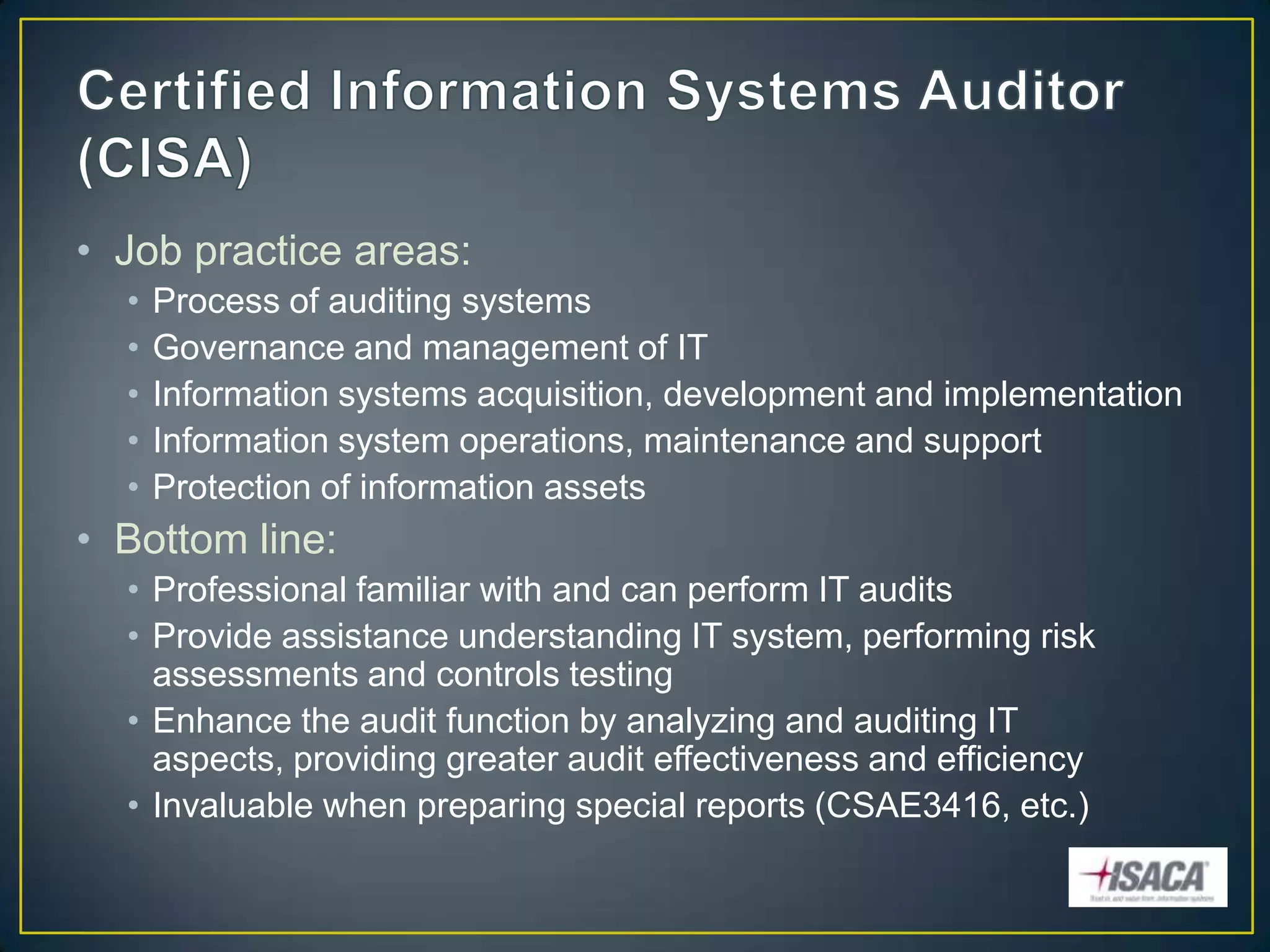 • Job practice areas:
  •   Process of auditing systems
  •   Governance and management of IT
  •   Information systems acquisition, development and implementation
  •   Information system operations, maintenance and support
  •   Protection of information assets
• Bottom line:
  • Professional familiar with and can perform IT audits
  • Provide assistance understanding IT system, performing risk
    assessments and controls testing
  • Enhance the audit function by analyzing and auditing IT
    aspects, providing greater audit effectiveness and efficiency
  • Invaluable when preparing special reports (CSAE3416, etc.)
 