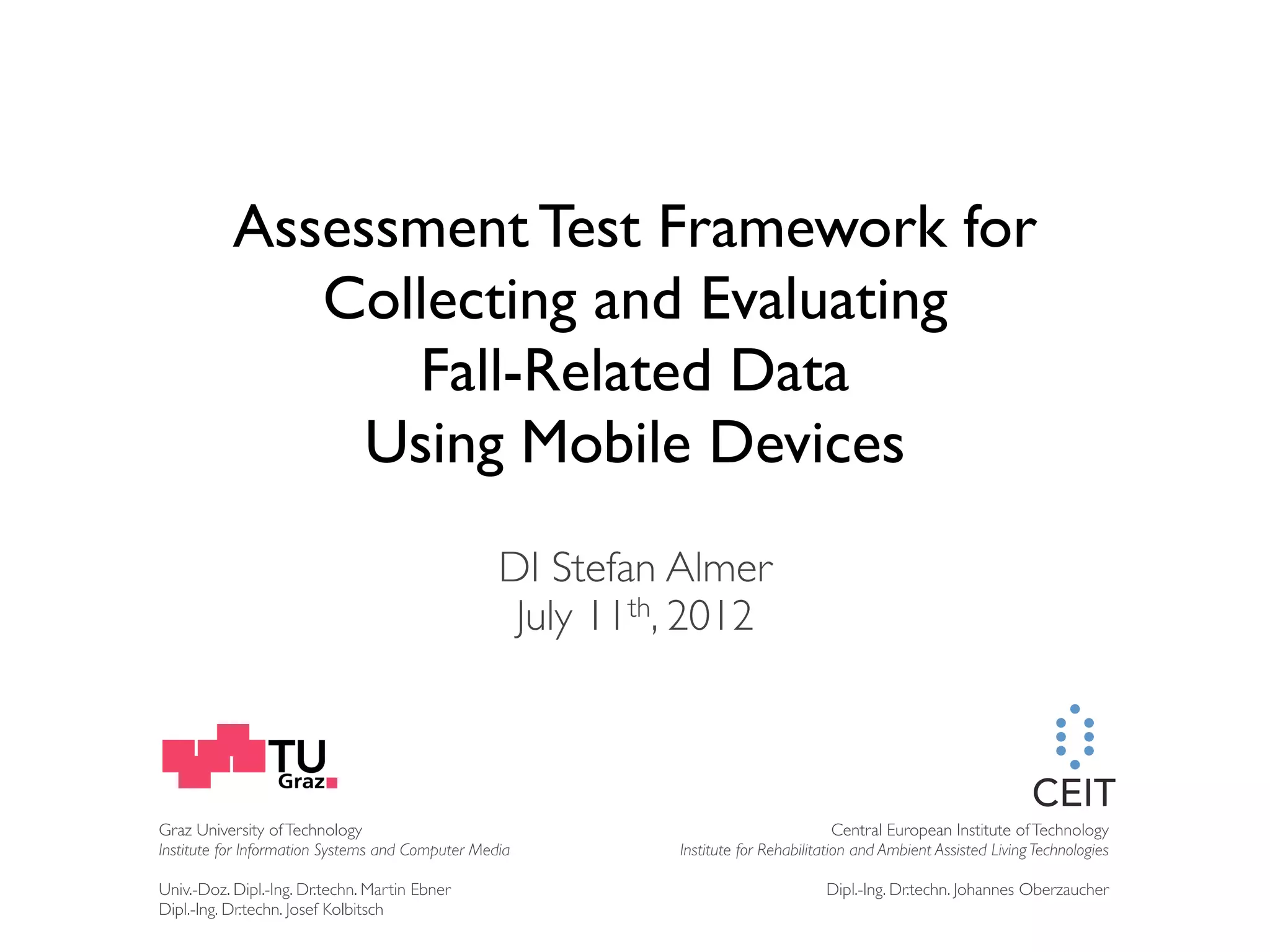 Assessment Test Framework for Collecting and Evaluating Fall-Related Data Using Mobile Devices DI Stefan Almer July 11th, 2012 Graz University of Technology Central European Institute of Technology Institute for Information Systems and Computer Media Institute for Rehabilitation and Ambient Assisted Living Technologies Univ.-Doz. Dipl.-Ing. Dr.techn. Martin Ebner Dipl.-Ing. Dr.techn. Johannes Oberzaucher Dipl.-Ing. Dr.techn. Josef Kolbitsch 