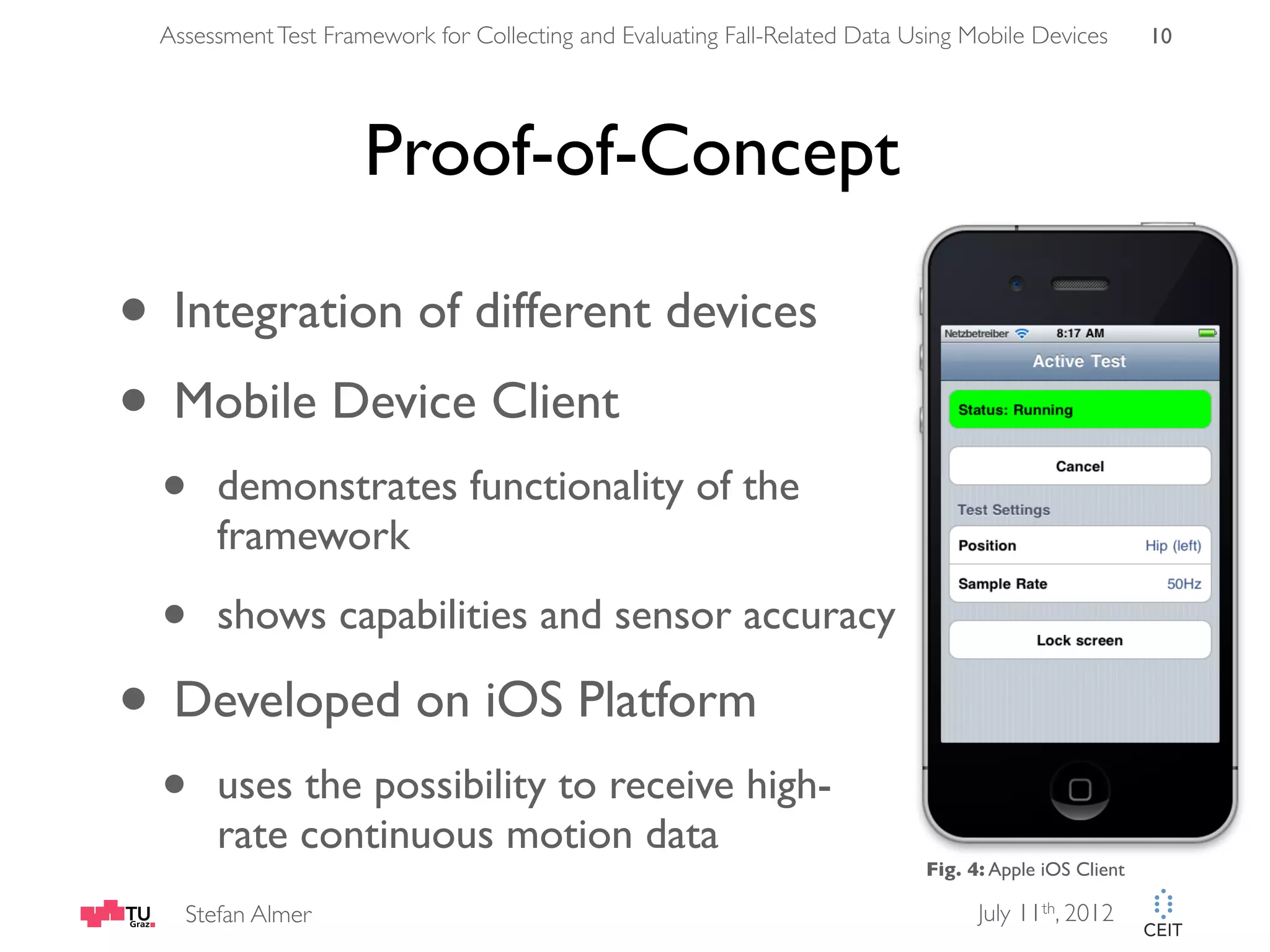 Assessment Test Framework for Collecting and Evaluating Fall-Related Data Using Mobile Devices 10 Proof-of-Concept • Integration of different devices • Mobile Device Client • demonstrates functionality of the framework • shows capabilities and sensor accuracy • Developed on iOS Platform • uses the possibility to receive high- rate continuous motion data Fig. 4: Apple iOS Client Stefan Almer July 11th, 2012 
