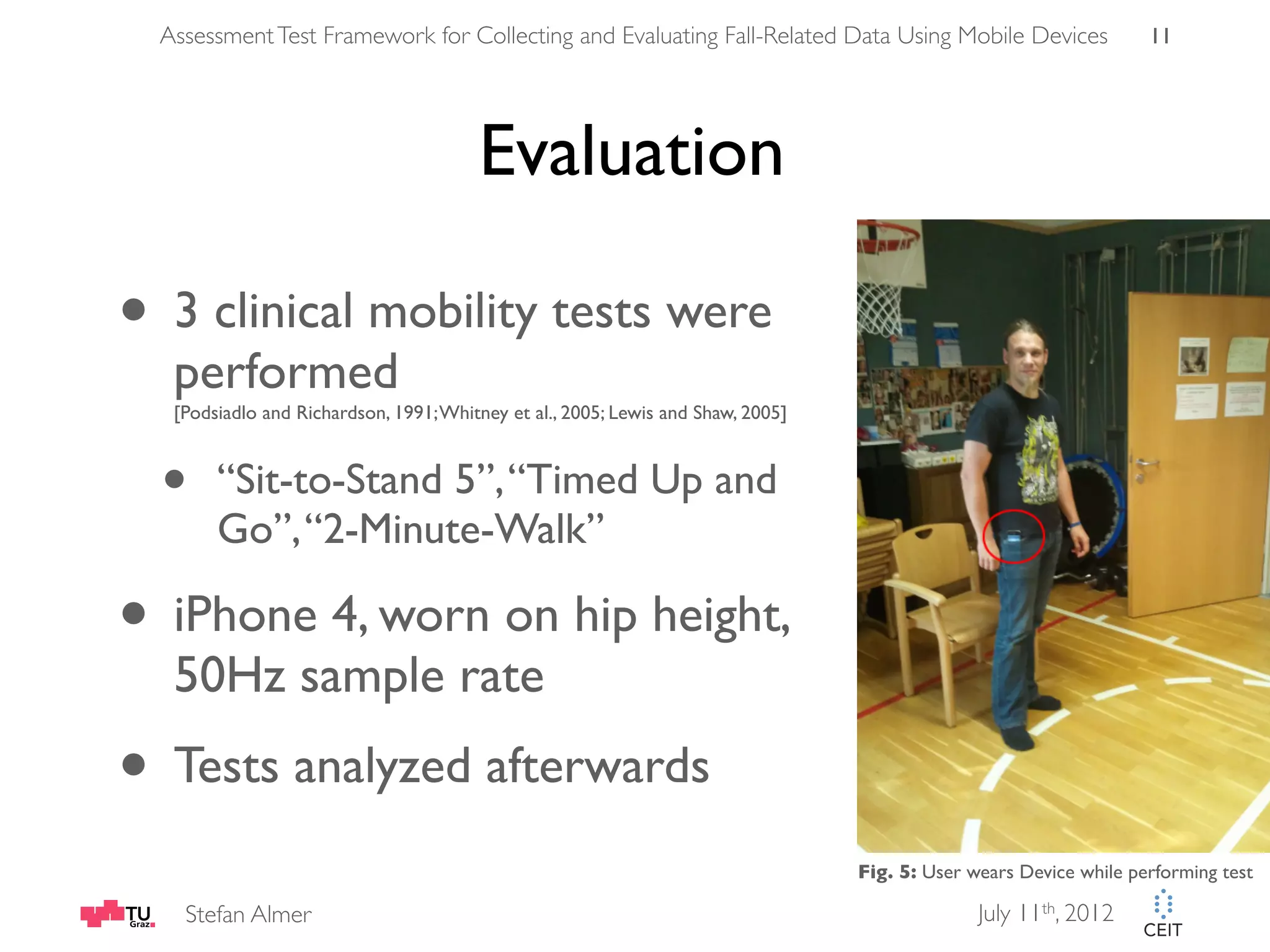 Assessment Test Framework for Collecting and Evaluating Fall-Related Data Using Mobile Devices 11 Evaluation • 3 clinical mobility tests were performed [Podsiadlo and Richardson, 1991; Whitney et al., 2005; Lewis and Shaw, 2005] • “Sit-to-Stand 5”, “Timed Up and Go”, “2-Minute-Walk” • iPhone 4, worn on hip height, 50Hz sample rate • Tests analyzed afterwards Fig. 5: User wears Device while performing test Stefan Almer July 11th, 2012 