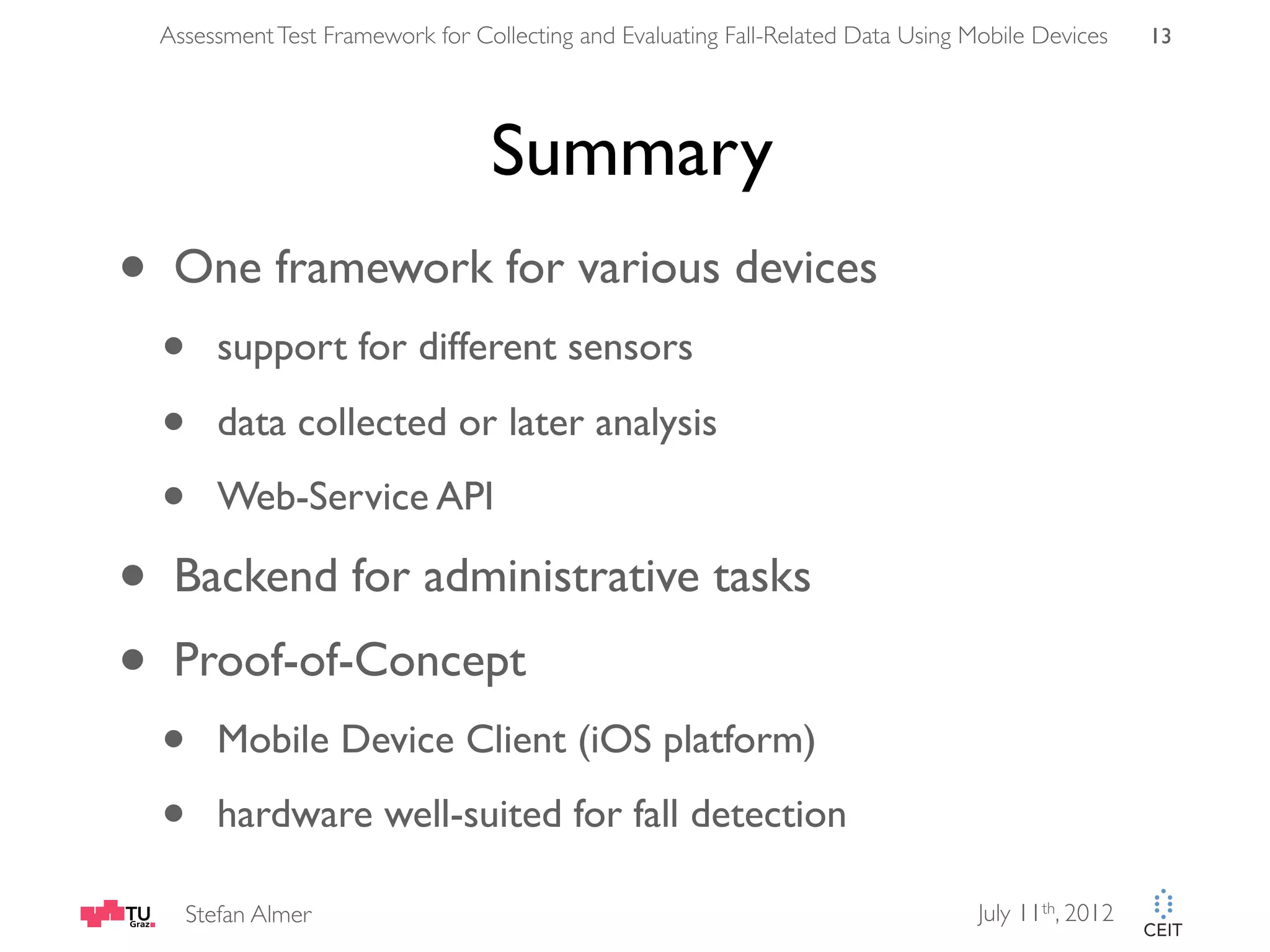 Assessment Test Framework for Collecting and Evaluating Fall-Related Data Using Mobile Devices 13 Summary • One framework for various devices • support for different sensors • data collected or later analysis • Web-Service API • Backend for administrative tasks • Proof-of-Concept • Mobile Device Client (iOS platform) • hardware well-suited for fall detection Stefan Almer July 11th, 2012 