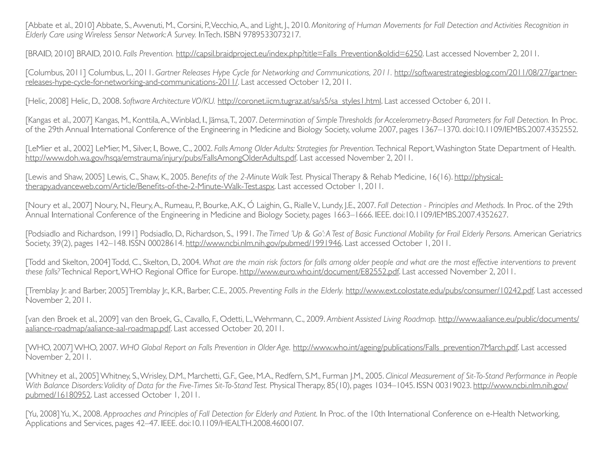 [Abbate et al., 2010] Abbate, S., Avvenuti, M., Corsini, P., Vecchio, A., and Light, J., 2010. Monitoring of Human Movements for Fall Detection and Activities Recognition in Elderly Care using Wireless Sensor Network: A Survey. InTech. ISBN 9789533073217. [BRAID, 2010] BRAID, 2010. Falls Prevention. http://capsil.braidproject.eu/index.php?title=Falls_Prevention&oldid=6250. Last accessed November 2, 2011. [Columbus, 2011] Columbus, L., 2011. Gartner Releases Hype Cycle for Networking and Communications, 2011. http://softwarestrategiesblog.com/2011/08/27/gartner- releases-hype-cycle-for-networking-and-communications-2011/. Last accessed October 12, 2011. [Helic, 2008] Helic, D., 2008. Software Architecture VO/KU. http://coronet.iicm.tugraz.at/sa/s5/sa_styles1.html. Last accessed October 6, 2011. [Kangas et al., 2007] Kangas, M., Konttila, A., Winblad, I., Jämsa, T., 2007. Determination of Simple Thresholds for Accelerometry-Based Parameters for Fall Detection. In Proc. of the 29th Annual International Conference of the Engineering in Medicine and Biology Society, volume 2007, pages 1367–1370. doi:10.1109/IEMBS.2007.4352552. [LeMier et al., 2002] LeMier, M., Silver, I., Bowe, C., 2002. Falls Among Older Adults: Strategies for Prevention. Technical Report, Washington State Department of Health. http://www.doh.wa.gov/hsqa/emstrauma/injury/pubs/FallsAmongOlderAdults.pdf. Last accessed November 2, 2011. [Lewis and Shaw, 2005] Lewis, C., Shaw, K., 2005. Beneﬁts of the 2-Minute Walk Test. Physical Therapy & Rehab Medicine, 16(16). http://physical- therapy.advanceweb.com/Article/Beneﬁts-of-the-2-Minute-Walk-Test.aspx. Last accessed October 1, 2011. [Noury et al., 2007] Noury, N., Fleury, A., Rumeau, P., Bourke, A.K., Ó Laighin, G., Rialle V., Lundy, J.E., 2007. Fall Detection - Principles and Methods. In Proc. of the 29th Annual International Conference of the Engineering in Medicine and Biology Society, pages 1663–1666. IEEE. doi:10.1109/IEMBS.2007.4352627. [Podsiadlo and Richardson, 1991] Podsiadlo, D., Richardson, S., 1991. The Timed ’Up & Go’: A Test of Basic Functional Mobility for Frail Elderly Persons. American Geriatrics Society, 39(2), pages 142–148. ISSN 00028614. http://www.ncbi.nlm.nih.gov/pubmed/1991946. Last accessed October 1, 2011. [Todd and Skelton, 2004] Todd, C., Skelton, D., 2004. What are the main risk factors for falls among older people and what are the most effective interventions to prevent these falls? Technical Report, WHO Regional Ofﬁce for Europe. http://www.euro.who.int/document/E82552.pdf. Last accessed November 2, 2011. [Tremblay Jr. and Barber, 2005] Tremblay Jr., K.R., Barber, C.E., 2005. Preventing Falls in the Elderly. http://www.ext.colostate.edu/pubs/consumer/10242.pdf. Last accessed November 2, 2011. [van den Broek et al., 2009] van den Broek, G., Cavallo, F., Odetti, L., Wehrmann, C., 2009. Ambient Assisted Living Roadmap. http://www.aaliance.eu/public/documents/ aaliance-roadmap/aaliance-aal-roadmap.pdf. Last accessed October 20, 2011. [WHO, 2007] WHO, 2007. WHO Global Report on Falls Prevention in Older Age. http://www.who.int/ageing/publications/Falls_prevention7March.pdf. Last accessed November 2, 2011. [Whitney et al., 2005] Whitney, S., Wrisley, D.M., Marchetti, G.F., Gee, M.A., Redfern, S.M., Furman J.M., 2005. Clinical Measurement of Sit-To-Stand Performance in People With Balance Disorders: Validity of Data for the Five-Times Sit-To-Stand Test. Physical Therapy, 85(10), pages 1034–1045. ISSN 00319023. http://www.ncbi.nlm.nih.gov/ pubmed/16180952. Last accessed October 1, 2011. [Yu, 2008] Yu, X., 2008. Approaches and Principles of Fall Detection for Elderly and Patient. In Proc. of the 10th International Conference on e-Health Networking, Applications and Services, pages 42–47. IEEE. doi:10.1109/HEALTH.2008.4600107. 