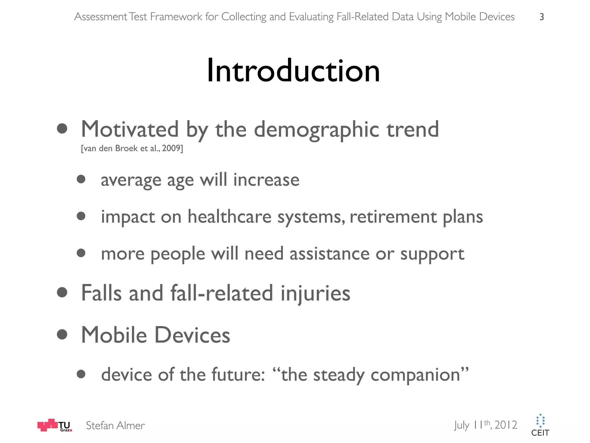 Assessment Test Framework for Collecting and Evaluating Fall-Related Data Using Mobile Devices 3 Introduction • Motivated by the demographic trend [van den Broek et al., 2009] • average age will increase • impact on healthcare systems, retirement plans • more people will need assistance or support • Falls and fall-related injuries • Mobile Devices • device of the future: “the steady companion” Stefan Almer July 11th, 2012 