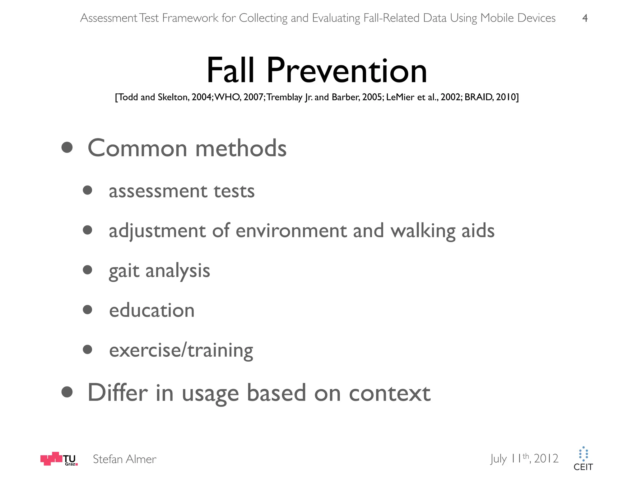 Assessment Test Framework for Collecting and Evaluating Fall-Related Data Using Mobile Devices 4 Fall Prevention [Todd and Skelton, 2004; WHO, 2007; Tremblay Jr. and Barber, 2005; LeMier et al., 2002; BRAID, 2010] • Common methods • assessment tests • adjustment of environment and walking aids • gait analysis • education • exercise/training • Differ in usage based on context Stefan Almer July 11th, 2012 